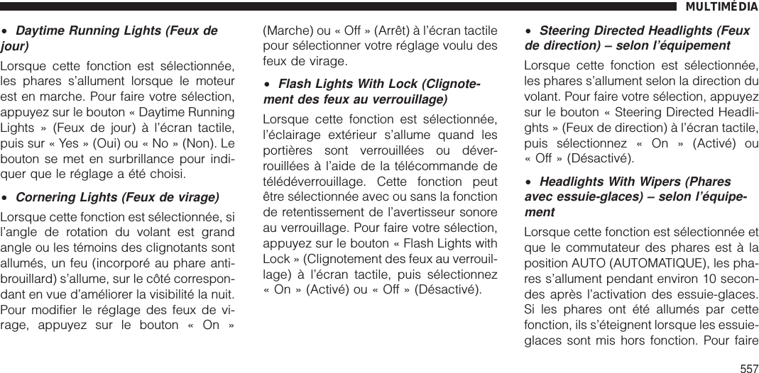 •Daytime Running Lights (Feux dejour)Lorsque cette fonction est sélectionnée,les phares s’allument lorsque le moteurest en marche. Pour faire votre sélection,appuyez sur le bouton « Daytime RunningLights » (Feux de jour) à l’écran tactile,puis sur « Yes » (Oui) ou « No » (Non). Lebouton se met en surbrillance pour indi-quer que le réglage a été choisi.•Cornering Lights (Feux de virage)Lorsque cette fonction est sélectionnée, sil’angle de rotation du volant est grandangle ou les témoins des clignotants sontallumés, un feu (incorporé au phare anti-brouillard) s’allume, sur le côté correspon-dant en vue d’améliorer la visibilité la nuit.Pour modifier le réglage des feux de vi-rage, appuyez sur le bouton « On »(Marche) ou « Off » (Arrêt) à l’écran tactilepour sélectionner votre réglage voulu desfeux de virage.•Flash Lights With Lock (Clignote-ment des feux au verrouillage)Lorsque cette fonction est sélectionnée,l’éclairage extérieur s’allume quand lesportières sont verrouillées ou déver-rouillées à l’aide de la télécommande detélédéverrouillage. Cette fonction peutêtre sélectionnée avec ou sans la fonctionde retentissement de l’avertisseur sonoreau verrouillage. Pour faire votre sélection,appuyez sur le bouton « Flash Lights withLock » (Clignotement des feux au verrouil-lage) à l’écran tactile, puis sélectionnez« On » (Activé) ou « Off » (Désactivé).•Steering Directed Headlights (Feuxde direction) – selon l’équipementLorsque cette fonction est sélectionnée,les phares s’allument selon la direction duvolant. Pour faire votre sélection, appuyezsur le bouton « Steering Directed Headli-ghts » (Feux de direction) à l’écran tactile,puis sélectionnez « On » (Activé) ou« Off » (Désactivé).•Headlights With Wipers (Pharesavec essuie-glaces) – selon l’équipe-mentLorsque cette fonction est sélectionnée etque le commutateur des phares est à laposition AUTO (AUTOMATIQUE), les pha-res s’allument pendant environ 10 secon-des après l’activation des essuie-glaces.Si les phares ont été allumés par cettefonction, ils s’éteignent lorsque les essuie-glaces sont mis hors fonction. Pour faireMULTIMÉDIA557