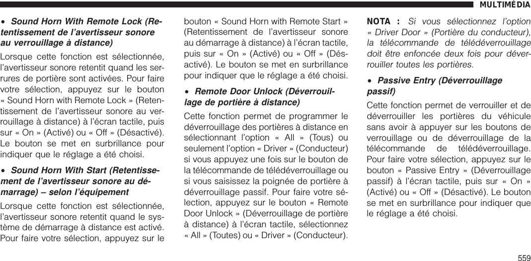 •Sound Horn With Remote Lock (Re-tentissement de l’avertisseur sonoreau verrouillage à distance)Lorsque cette fonction est sélectionnée,l’avertisseur sonore retentit quand les ser-rures de portière sont activées. Pour fairevotre sélection, appuyez sur le bouton« Sound Horn with Remote Lock » (Reten-tissement de l’avertisseur sonore au ver-rouillage à distance) à l’écran tactile, puissur « On » (Activé) ou « Off » (Désactivé).Le bouton se met en surbrillance pourindiquer que le réglage a été choisi.•Sound Horn With Start (Retentisse-ment de l’avertisseur sonore au dé-marrage) – selon l’équipementLorsque cette fonction est sélectionnée,l’avertisseur sonore retentit quand le sys-tème de démarrage à distance est activé.Pour faire votre sélection, appuyez sur lebouton « Sound Horn with Remote Start »(Retentissement de l’avertisseur sonoreau démarrage à distance) à l’écran tactile,puis sur « On » (Activé) ou « Off » (Dés-activé). Le bouton se met en surbrillancepour indiquer que le réglage a été choisi.•Remote Door Unlock (Déverrouil-lage de portière à distance)Cette fonction permet de programmer ledéverrouillage des portières à distance ensélectionnant l’option « All » (Tous) ouseulement l’option « Driver » (Conducteur)si vous appuyez une fois sur le bouton dela télécommande de télédéverrouillage ousi vous saisissez la poignée de portière àdéverrouillage passif. Pour faire votre sé-lection, appuyez sur le bouton « RemoteDoor Unlock » (Déverrouillage de portièreà distance) à l’écran tactile, sélectionnez« All » (Toutes) ou « Driver » (Conducteur).NOTA :Si vous sélectionnez l’option« Driver Door » (Portière du conducteur),la télécommande de télédéverrouillagedoit être enfoncée deux fois pour déver-rouiller toutes les portières.•Passive Entry (Déverrouillagepassif)Cette fonction permet de verrouiller et dedéverrouiller les portières du véhiculesans avoir à appuyer sur les boutons deverrouillage ou de déverrouillage de latélécommande de télédéverrouillage.Pour faire votre sélection, appuyez sur lebouton « Passive Entry » (Déverrouillagepassif) à l’écran tactile, puis sur « On »(Activé) ou « Off » (Désactivé). Le boutonse met en surbrillance pour indiquer quele réglage a été choisi.MULTIMÉDIA559