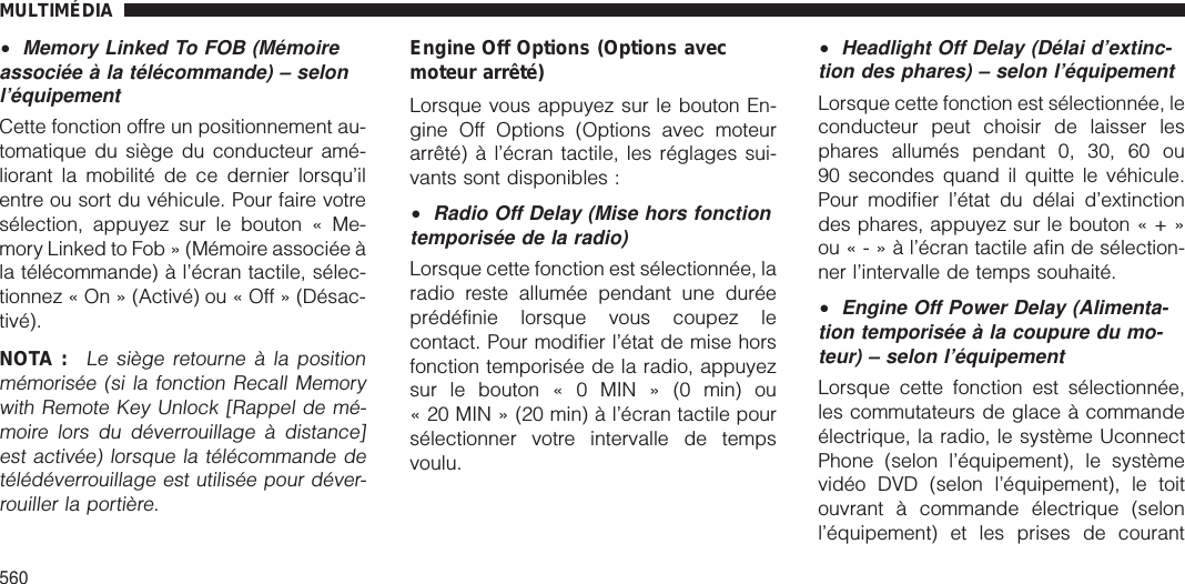 •Memory Linked To FOB (Mémoireassociée à la télécommande) – selonl’équipementCette fonction offre un positionnement au-tomatique du siège du conducteur amé-liorant la mobilité de ce dernier lorsqu’ilentre ou sort du véhicule. Pour faire votresélection, appuyez sur le bouton « Me-mory Linked to Fob » (Mémoire associée àla télécommande) à l’écran tactile, sélec-tionnez « On » (Activé) ou « Off » (Désac-tivé).NOTA :Le siège retourne à la positionmémorisée (si la fonction Recall Memorywith Remote Key Unlock [Rappel de mé-moire lors du déverrouillage à distance]est activée) lorsque la télécommande detélédéverrouillage est utilisée pour déver-rouiller la portière.Engine Off Options (Options avecmoteur arrêté)Lorsque vous appuyez sur le bouton En-gine Off Options (Options avec moteurarrêté) à l’écran tactile, les réglages sui-vants sont disponibles :•Radio Off Delay (Mise hors fonctiontemporisée de la radio)Lorsque cette fonction est sélectionnée, laradio reste allumée pendant une duréeprédéfinie lorsque vous coupez lecontact. Pour modifier l’état de mise horsfonction temporisée de la radio, appuyezsur le bouton « 0 MIN » (0 min) ou« 20 MIN » (20 min) à l’écran tactile poursélectionner votre intervalle de tempsvoulu.•Headlight Off Delay (Délai d’extinc-tion des phares) – selon l’équipementLorsque cette fonction est sélectionnée, leconducteur peut choisir de laisser lesphares allumés pendant 0, 30, 60 ou90 secondes quand il quitte le véhicule.Pour modifier l’état du délai d’extinctiondes phares, appuyez sur le bouton«+»ou«-»àl’écran tactile afin de sélection-ner l’intervalle de temps souhaité.•Engine Off Power Delay (Alimenta-tion temporisée à la coupure du mo-teur) – selon l’équipementLorsque cette fonction est sélectionnée,les commutateurs de glace à commandeélectrique, la radio, le système UconnectPhone (selon l’équipement), le systèmevidéo DVD (selon l’équipement), le toitouvrant à commande électrique (selonl’équipement) et les prises de courantMULTIMÉDIA560