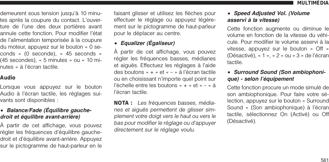 demeurent sous tension jusqu’à 10 minu-tes après la coupure du contact. L’ouver-ture de l’une des deux portières avantannule cette fonction. Pour modifier l’étatde l’alimentation temporisée à la coupuredu moteur, appuyez sur le bouton«0se-conds » (0 seconde), « 45 seconds »(45 secondes), « 5 minutes » ou « 10 mi-nutes » à l’écran tactile.AudioLorsque vous appuyez sur le boutonAudio à l’écran tactile, les réglages sui-vants sont disponibles :•Balance/Fade (Équilibre gauche-droit et équilibre avant-arrière)À partir de cet affichage, vous pouvezrégler les fréquences d’équilibre gauche-droit et d’équilibre avant-arrière. Appuyezsur le pictogramme de haut-parleur en lefaisant glisser et utilisez les flèches poureffectuer le réglage ou appuyez légère-ment sur le pictogramme de haut-parleurpour le déplacer au centre.•Equalizer (Égaliseur)À partir de cet affichage, vous pouvezrégler les fréquences basses, médianeset aiguës. Effectuez les réglages à l’aidedes boutons«+»et«–»àl’écran tactileou en choisissant n’importe quel point surl’échelle entre les boutons«+»et«–»àl’écran tactile.NOTA :Les fréquences basses, média-nes et aiguës permettent de glisser sim-plement votre doigt vers le haut ou vers lebas pour modifier le réglage ou d’appuyerdirectement sur le réglage voulu.•Speed Adjusted Vol. (Volumeasservi à la vitesse)Cette fonction augmente ou diminue levolume en fonction de la vitesse du véhi-cule. Pour modifier le volume asservi à lavitesse, appuyez sur le bouton « Off »(Désactivé), « 1 », «2»ou«3»del’écrantactile.•Surround Sound (Son ambiophoni-que) - selon l’équipementCette fonction procure un mode simulé deson ambiophonique. Pour faire votre sé-lection, appuyez sur le bouton « SurroundSound » (Son ambiophonique) à l’écrantactile, sélectionnez On (Activé) ou Off(Désactivé).MULTIMÉDIA561