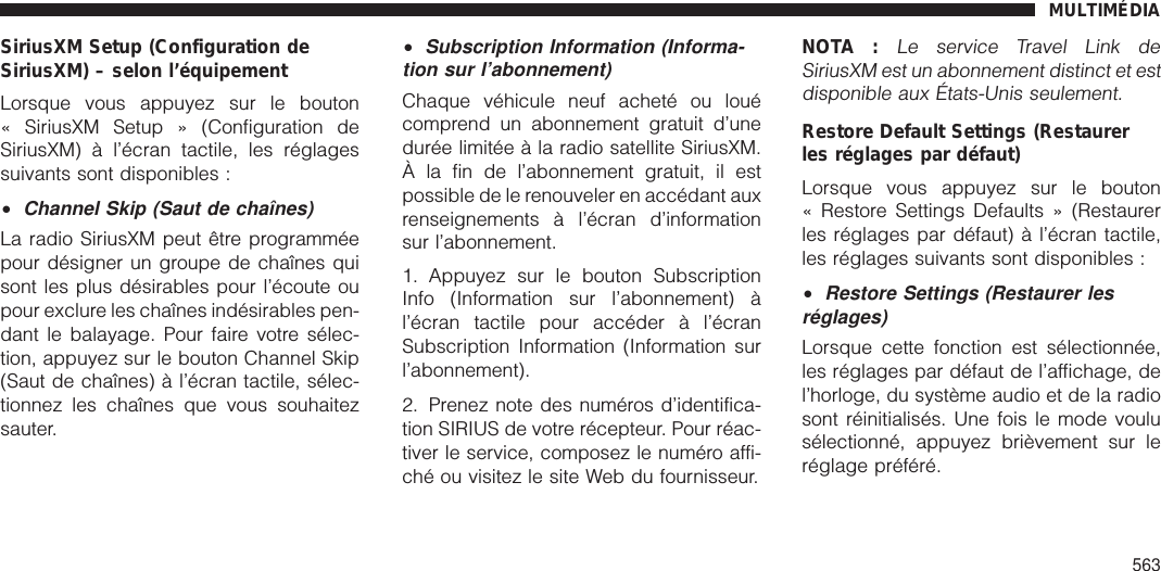 SiriusXM Setup (Configuration deSiriusXM) – selon l’équipementLorsque vous appuyez sur le bouton« SiriusXM Setup » (Configuration deSiriusXM) à l’écran tactile, les réglagessuivants sont disponibles :•Channel Skip (Saut de chaînes)La radio SiriusXM peut être programméepour désigner un groupe de chaînes quisont les plus désirables pour l’écoute oupour exclure les chaînes indésirables pen-dant le balayage. Pour faire votre sélec-tion, appuyez sur le bouton Channel Skip(Saut de chaînes) à l’écran tactile, sélec-tionnez les chaînes que vous souhaitezsauter.•Subscription Information (Informa-tion sur l’abonnement)Chaque véhicule neuf acheté ou louécomprend un abonnement gratuit d’unedurée limitée à la radio satellite SiriusXM.À la fin de l’abonnement gratuit, il estpossible de le renouveler en accédant auxrenseignements à l’écran d’informationsur l’abonnement.1. Appuyez sur le bouton SubscriptionInfo (Information sur l’abonnement) àl’écran tactile pour accéder à l’écranSubscription Information (Information surl’abonnement).2. Prenez note des numéros d’identifica-tion SIRIUS de votre récepteur. Pour réac-tiver le service, composez le numéro affi-ché ou visitez le site Web du fournisseur.NOTA :Le service Travel Link deSiriusXM est un abonnement distinct et estdisponible aux États-Unis seulement.Restore Default Settings (Restaurerles réglages par défaut)Lorsque vous appuyez sur le bouton« Restore Settings Defaults » (Restaurerles réglages par défaut) à l’écran tactile,les réglages suivants sont disponibles :•Restore Settings (Restaurer lesréglages)Lorsque cette fonction est sélectionnée,les réglages par défaut de l’affichage, del’horloge, du système audio et de la radiosont réinitialisés. Une fois le mode voulusélectionné, appuyez brièvement sur leréglage préféré.MULTIMÉDIA563