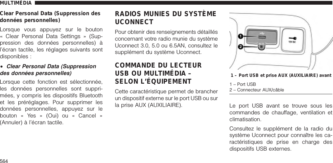 Clear Personal Data (Suppression desdonnées personnelles)Lorsque vous appuyez sur le bouton« Clear Personal Data Settings » (Sup-pression des données personnelles) àl’écran tactile, les réglages suivants sontdisponibles :•Clear Personal Data (Suppressiondes données personnelles)Lorsque cette fonction est sélectionnée,les données personnelles sont suppri-mées, y compris les dispositifs Bluetoothet les préréglages. Pour supprimer lesdonnées personnelles, appuyez sur lebouton « Yes » (Oui) ou « Cancel »(Annuler) à l’écran tactile.RADIOS MUNIES DU SYSTÈMEUCONNECTPour obtenir des renseignements détaillésconcernant votre radio munie du systèmeUconnect 3.0, 5.0 ou 6.5AN, consultez lesupplément du système Uconnect.COMMANDE DU LECTEURUSB OU MULTIMÉDIA –SELON L’ÉQUIPEMENTCette caractéristique permet de brancherun dispositif externe sur le port USB ou surla prise AUX (AUXILIAIRE). Le port USB avant se trouve sous lescommandes de chauffage, ventilation etclimatisation.Consultez le supplément de la radio dusystème Uconnect pour connaître les ca-ractéristiques de prise en charge desdispositifs USB externes.1 – Port USB et prise AUX (AUXILIAIRE) avant1 – Port USB2 – Connecteur AUX/câbleMULTIMÉDIA564