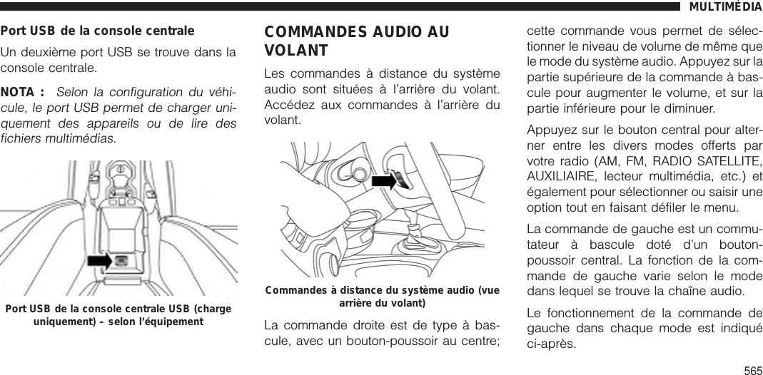 Port USB de la console centraleUn deuxième port USB se trouve dans laconsole centrale.NOTA :Selon la configuration du véhi-cule, le port USB permet de charger uni-quement des appareils ou de lire desfichiers multimédias.COMMANDES AUDIO AUVOLANTLes commandes à distance du systèmeaudio sont situées à l’arrière du volant.Accédez aux commandes à l’arrière duvolant.La commande droite est de type à bas-cule, avec un bouton-poussoir au centre;cette commande vous permet de sélec-tionner le niveau de volume de même quele mode du système audio. Appuyez sur lapartie supérieure de la commande à bas-cule pour augmenter le volume, et sur lapartie inférieure pour le diminuer.Appuyez sur le bouton central pour alter-ner entre les divers modes offerts parvotre radio (AM, FM, RADIO SATELLITE,AUXILIAIRE, lecteur multimédia, etc.) etégalement pour sélectionner ou saisir uneoption tout en faisant défiler le menu.La commande de gauche est un commu-tateur à bascule doté d’un bouton-poussoir central. La fonction de la com-mande de gauche varie selon le modedans lequel se trouve la chaîne audio.Le fonctionnement de la commande degauche dans chaque mode est indiquéci-après.Port USB de la console centrale USB (chargeuniquement) – selon l’équipementCommandes à distance du système audio (vuearrière du volant)MULTIMÉDIA565