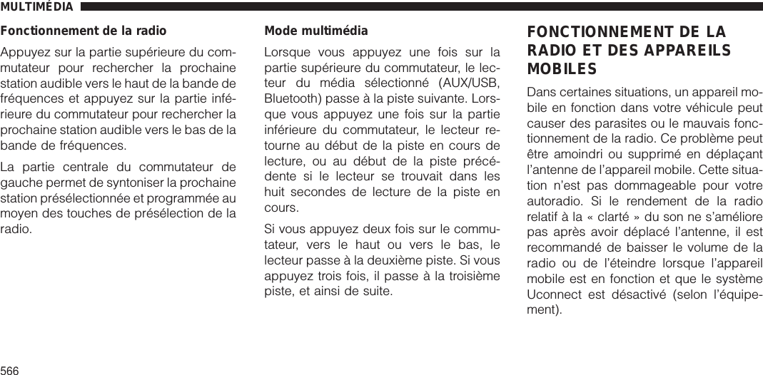 Fonctionnement de la radioAppuyez sur la partie supérieure du com-mutateur pour rechercher la prochainestation audible vers le haut de la bande defréquences et appuyez sur la partie infé-rieure du commutateur pour rechercher laprochaine station audible vers le bas de labande de fréquences.La partie centrale du commutateur degauche permet de syntoniser la prochainestation présélectionnée et programmée aumoyen des touches de présélection de laradio.Mode multimédiaLorsque vous appuyez une fois sur lapartie supérieure du commutateur, le lec-teur du média sélectionné (AUX/USB,Bluetooth) passe à la piste suivante. Lors-que vous appuyez une fois sur la partieinférieure du commutateur, le lecteur re-tourne au début de la piste en cours delecture, ou au début de la piste précé-dente si le lecteur se trouvait dans leshuit secondes de lecture de la piste encours.Si vous appuyez deux fois sur le commu-tateur, vers le haut ou vers le bas, lelecteur passe à la deuxième piste. Si vousappuyez trois fois, il passe à la troisièmepiste, et ainsi de suite.FONCTIONNEMENT DE LARADIO ET DES APPAREILSMOBILESDans certaines situations, un appareil mo-bile en fonction dans votre véhicule peutcauser des parasites ou le mauvais fonc-tionnement de la radio. Ce problème peutêtre amoindri ou supprimé en déplaçantl’antenne de l’appareil mobile. Cette situa-tion n’est pas dommageable pour votreautoradio. Si le rendement de la radiorelatif à la « clarté » du son ne s’améliorepas après avoir déplacé l’antenne, il estrecommandé de baisser le volume de laradio ou de l’éteindre lorsque l’appareilmobile est en fonction et que le systèmeUconnect est désactivé (selon l’équipe-ment).MULTIMÉDIA566