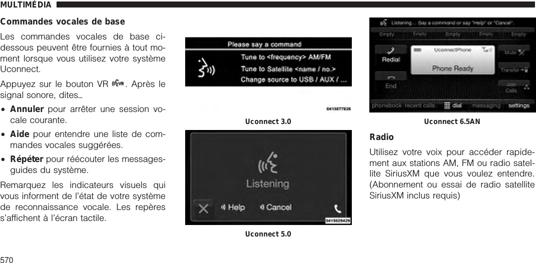 Commandes vocales de baseLes commandes vocales de base ci-dessous peuvent être fournies à tout mo-ment lorsque vous utilisez votre systèmeUconnect.Appuyez sur le bouton VR . Après lesignal sonore, ditesѧ•Annuler pour arrêter une session vo-cale courante.•Aide pour entendre une liste de com-mandes vocales suggérées.•Répéter pour réécouter les messages-guides du système.Remarquez les indicateurs visuels quivous informent de l’état de votre systèmede reconnaissance vocale. Les repèress’affichent à l’écran tactile.RadioUtilisez votre voix pour accéder rapide-ment aux stations AM, FM ou radio satel-lite SiriusXM que vous voulez entendre.(Abonnement ou essai de radio satelliteSiriusXM inclus requis)Uconnect 3.0Uconnect 5.0Uconnect 6.5ANMULTIMÉDIA570