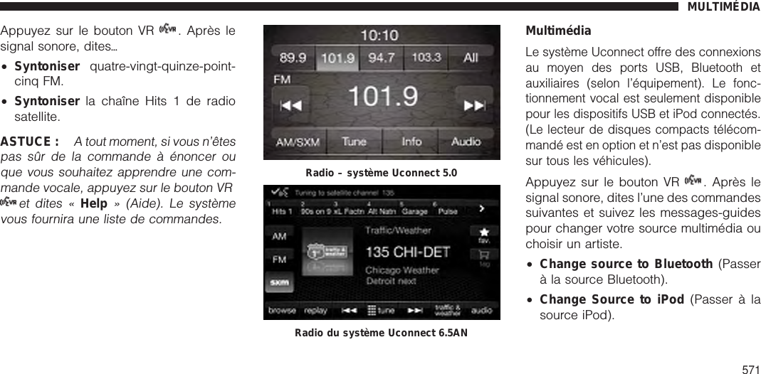 Appuyez sur le bouton VR . Après lesignal sonore, ditesѧ•Syntoniser quatre-vingt-quinze-point-cinq FM.•Syntoniser la chaîne Hits 1 de radiosatellite.ASTUCE :A tout moment, si vous n’êtespas sûr de la commande à énoncer ouque vous souhaitez apprendre une com-mande vocale, appuyez sur le bouton VRet dites «Help» (Aide). Le systèmevous fournira une liste de commandes.MultimédiaLe système Uconnect offre des connexionsau moyen des ports USB, Bluetooth etauxiliaires (selon l’équipement). Le fonc-tionnement vocal est seulement disponiblepour les dispositifs USB et iPod connectés.(Le lecteur de disques compacts télécom-mandé est en option et n’est pas disponiblesur tous les véhicules).Appuyez sur le bouton VR . Après lesignal sonore, dites l’une des commandessuivantes et suivez les messages-guidespour changer votre source multimédia ouchoisir un artiste.•Change source to Bluetooth (Passerà la source Bluetooth).•Change Source to iPod (Passer à lasource iPod).Radio – système Uconnect 5.0Radio du système Uconnect 6.5ANMULTIMÉDIA571