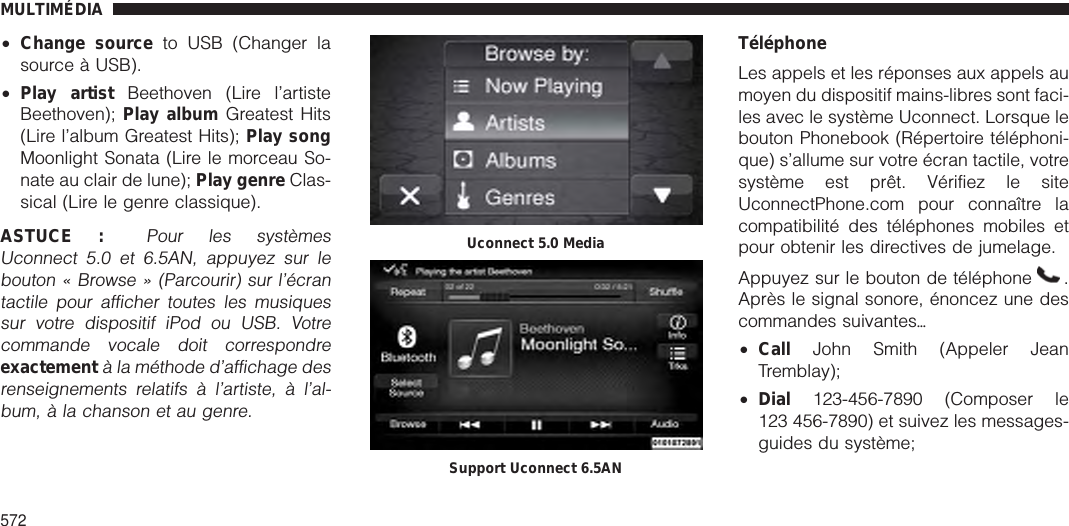 •Change source to USB (Changer lasource à USB).•Play artist Beethoven (Lire l’artisteBeethoven); Play album Greatest Hits(Lire l’album Greatest Hits); Play songMoonlight Sonata (Lire le morceau So-nate au clair de lune); Play genre Clas-sical (Lire le genre classique).ASTUCE :Pour les systèmesUconnect 5.0 et 6.5AN, appuyez sur lebouton « Browse » (Parcourir) sur l’écrantactile pour afficher toutes les musiquessur votre dispositif iPod ou USB. Votrecommande vocale doit correspondreexactementà la méthode d’affichage desrenseignements relatifs à l’artiste, à l’al-bum, à la chanson et au genre.TéléphoneLes appels et les réponses aux appels aumoyen du dispositif mains-libres sont faci-les avec le système Uconnect. Lorsque lebouton Phonebook (Répertoire téléphoni-que) s’allume sur votre écran tactile, votresystème est prêt. Vérifiez le siteUconnectPhone.com pour connaître lacompatibilité des téléphones mobiles etpour obtenir les directives de jumelage.Appuyez sur le bouton de téléphone .Après le signal sonore, énoncez une descommandes suivantesѧ•Call John Smith (Appeler JeanTremblay);•Dial 123-456-7890 (Composer le123 456-7890) et suivez les messages-guides du système;Uconnect 5.0 MediaSupport Uconnect 6.5ANMULTIMÉDIA572