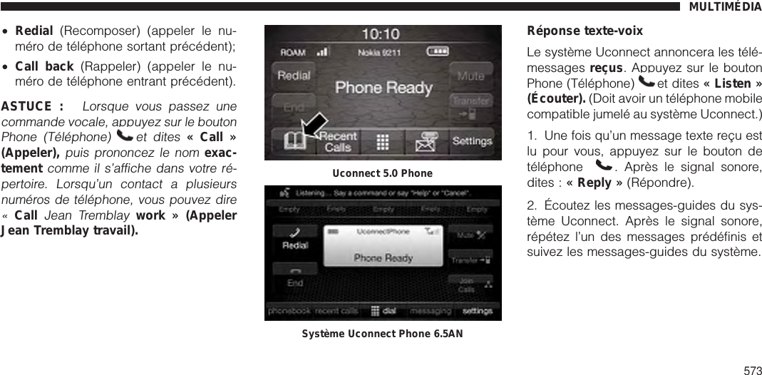 •Redial (Recomposer) (appeler le nu-méro de téléphone sortant précédent);•Call back (Rappeler) (appeler le nu-méro de téléphone entrant précédent).ASTUCE :Lorsque vous passez unecommande vocale, appuyez sur le boutonPhone (Téléphone) et dites« Call »(Appeler),puis prononcez le nomexac-tementcomme il s’affiche dans votre ré-pertoire. Lorsqu’un contact a plusieursnuméros de téléphone, vous pouvez dire«CallJean Tremblaywork » (AppelerJean Tremblay travail).Réponse texte-voixLe système Uconnect annoncera les télé-messages reçus. Appuyez sur le boutonPhone (Téléphone) et dites « Listen »(Écouter). (Doit avoir un téléphone mobilecompatible jumelé au système Uconnect.)1. Une fois qu’un message texte reçu estlu pour vous, appuyez sur le bouton detéléphone . Après le signal sonore,dites : « Reply » (Répondre).2. Écoutez les messages-guides du sys-tème Uconnect. Après le signal sonore,répétez l’un des messages prédéfinis etsuivez les messages-guides du système.Uconnect 5.0 PhoneSystème Uconnect Phone 6.5ANMULTIMÉDIA573