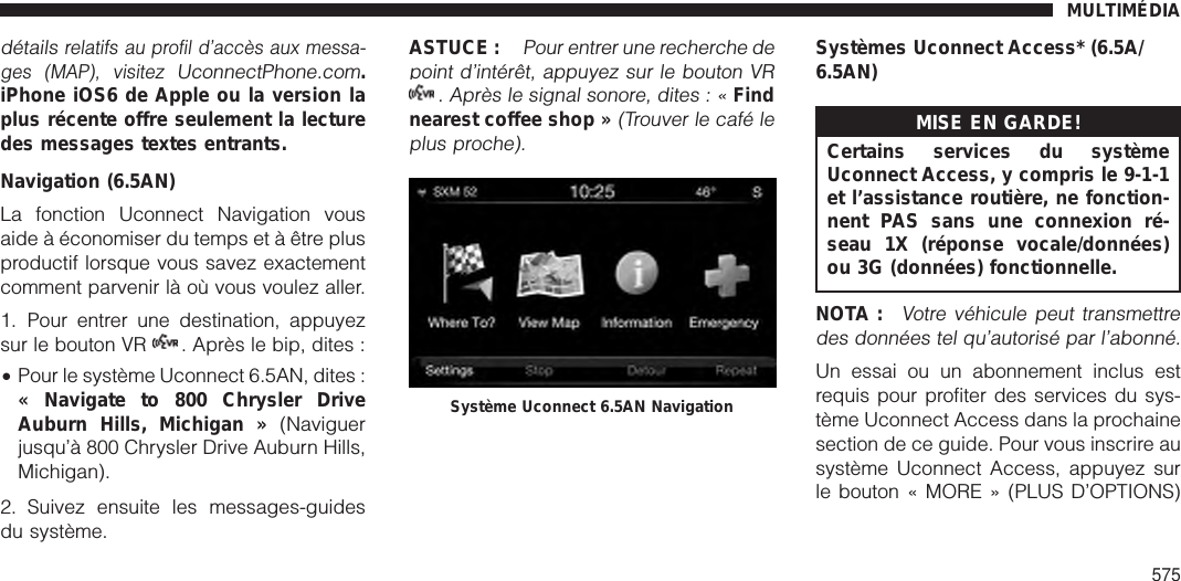 détailsrelatifs au profil d’accès aux messa-ges (MAP), visitezUconnectPhone.com.iPhone iOS6 de Apple ou la version laplus récente offre seulement la lecturedes messages textes entrants.Navigation (6.5AN)La fonction Uconnect Navigation vousaide à économiser du temps et à être plusproductif lorsque vous savez exactementcomment parvenir là où vous voulez aller.1. Pour entrer une destination, appuyezsur le bouton VR . Après le bip, dites :•Pour le système Uconnect 6.5AN, dites :« Navigate to 800 Chrysler DriveAuburn Hills, Michigan » (Naviguerjusqu’à 800 Chrysler Drive Auburn Hills,Michigan).2. Suivez ensuite les messages-guidesdu système.ASTUCE :Pour entrer une recherche depoint d’intérêt, appuyez sur le bouton VR. Après le signal sonore, dites : «Findnearest coffee shop »(Trouver le café leplus proche).Systèmes Uconnect Access* (6.5A/6.5AN)MISE EN GARDE!Certains services du systèmeUconnect Access, y compris le 9-1-1et l’assistance routière, ne fonction-nent PAS sans une connexion ré-seau 1X (réponse vocale/données)ou 3G (données) fonctionnelle.NOTA :Votre véhicule peut transmettredes données tel qu’autorisé par l’abonné.Un essai ou un abonnement inclus estrequis pour profiter des services du sys-tème Uconnect Access dans la prochainesection de ce guide. Pour vous inscrire ausystème Uconnect Access, appuyez surle bouton « MORE » (PLUS D’OPTIONS)Système Uconnect 6.5AN NavigationMULTIMÉDIA575