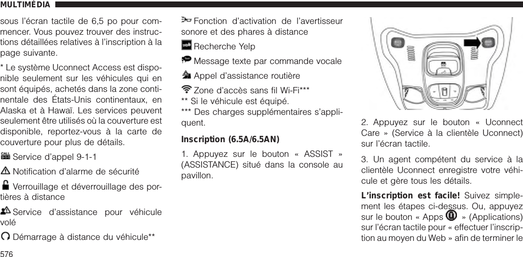 sous l’écran tactile de 6,5 po pour com-mencer. Vous pouvez trouver des instruc-tions détaillées relatives à l’inscription à lapage suivante.* Le système Uconnect Access est dispo-nible seulement sur les véhicules qui ensont équipés, achetés dans la zone conti-nentale des États-Unis continentaux, enAlaska et à Hawaï. Les services peuventseulement être utilisés où la couverture estdisponible, reportez-vous à la carte decouverture pour plus de détails.Service d’appel 9-1-1Notification d’alarme de sécuritéVerrouillage et déverrouillage des por-tières à distanceService d’assistance pour véhiculevoléDémarrage à distance du véhicule**Fonction d’activation de l’avertisseursonore et des phares à distanceRecherche YelpMessage texte par commande vocaleAppel d’assistance routièreZone d’accès sans fil Wi-Fi***** Si le véhicule est équipé.*** Des charges supplémentaires s’appli-quent.Inscription (6.5A/6.5AN)1. Appuyez sur le bouton « ASSIST »(ASSISTANCE) situé dans la console aupavillon.2. Appuyez sur le bouton « UconnectCare » (Service à la clientèle Uconnect)sur l’écran tactile.3. Un agent compétent du service à laclientèle Uconnect enregistre votre véhi-cule et gère tous les détails.L’inscription est facile! Suivez simple-ment les étapes ci-dessus. Ou, appuyezsur le bouton « Apps » (Applications)sur l’écran tactile pour « effectuer l’inscrip-tion au moyen du Web » afin de terminer leMULTIMÉDIA576