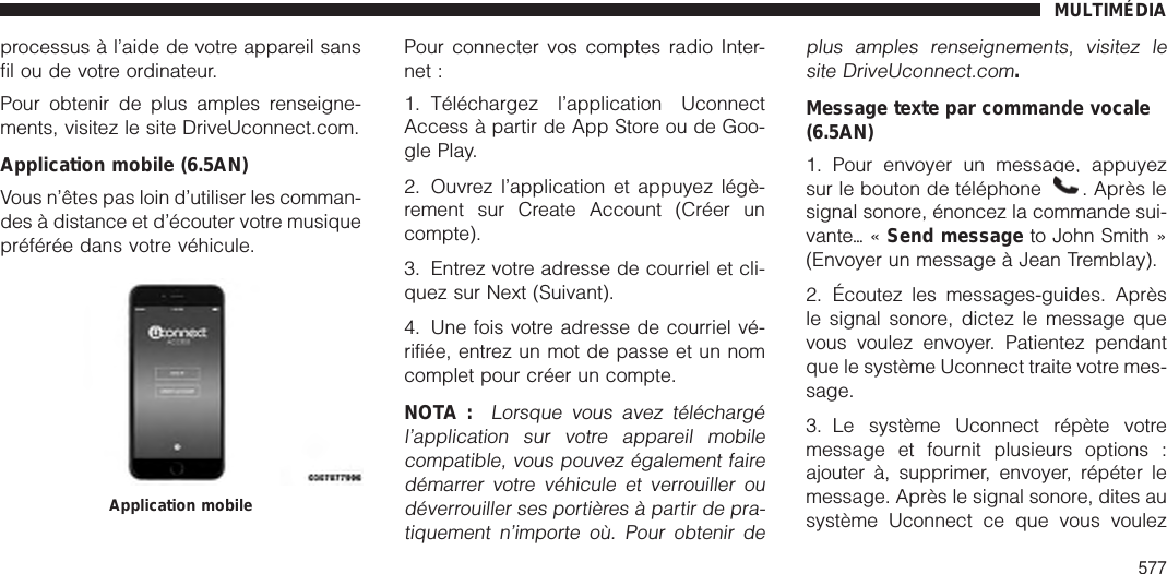 processus à l’aide de votre appareil sansfil ou de votre ordinateur.Pour obtenir de plus amples renseigne-ments, visitez le site DriveUconnect.com.Application mobile (6.5AN)Vous n’êtes pas loin d’utiliser les comman-des à distance et d’écouter votre musiquepréférée dans votre véhicule.Pour connecter vos comptes radio Inter-net :1. Téléchargez l’application UconnectAccess à partir de App Store ou de Goo-gle Play.2. Ouvrez l’application et appuyez légè-rement sur Create Account (Créer uncompte).3. Entrez votre adresse de courriel et cli-quez sur Next (Suivant).4. Une fois votre adresse de courriel vé-rifiée, entrez un mot de passe et un nomcomplet pour créer un compte.NOTA :Lorsque vous avez téléchargél’application sur votre appareil mobilecompatible, vous pouvez également fairedémarrer votre véhicule et verrouiller oudéverrouiller ses portières à partir de pra-tiquement n’importe où. Pour obtenir deplus amples renseignements, visitez lesite DriveUconnect.com.Message texte par commande vocale(6.5AN)1. Pour envoyer un message, appuyezsur le bouton de téléphone . Après lesignal sonore, énoncez la commande sui-vanteѧ«Send message to John Smith »(Envoyer un message à Jean Tremblay).2. Écoutez les messages-guides. Aprèsle signal sonore, dictez le message quevous voulez envoyer. Patientez pendantque le système Uconnect traite votre mes-sage.3. Le système Uconnect répète votremessage et fournit plusieurs options :ajouter à, supprimer, envoyer, répéter lemessage. Après le signal sonore, dites ausystème Uconnect ce que vous voulezApplication mobileMULTIMÉDIA577