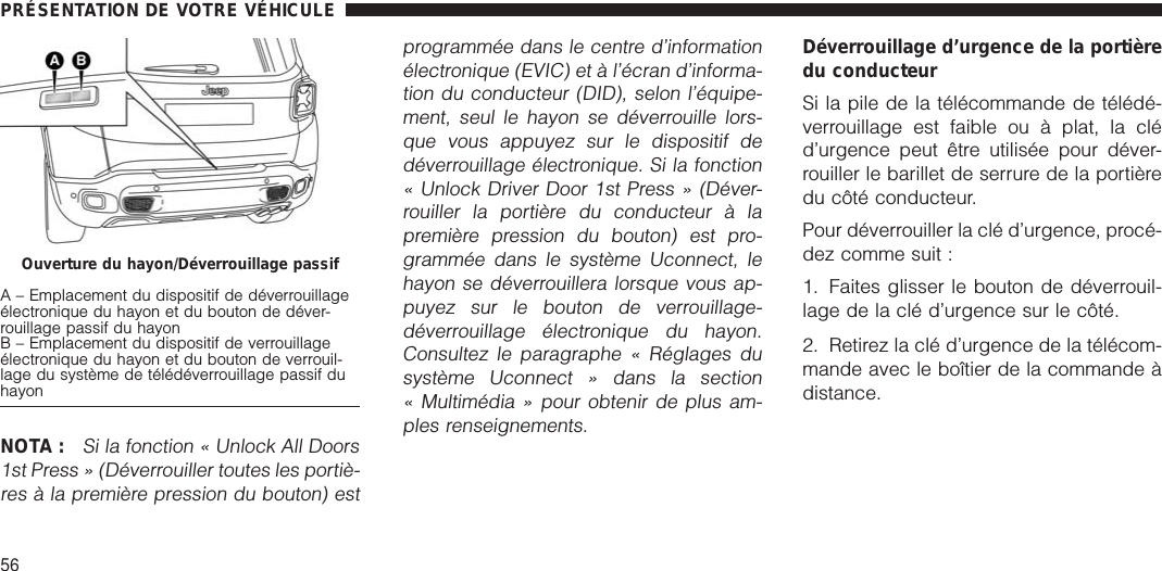 NOTA :Si la fonction « Unlock All Doors1st Press » (Déverrouiller toutes les portiè-res à la première pression du bouton) estprogrammée dans le centre d’informationélectronique (EVIC) et à l’écran d’informa-tion du conducteur (DID), selon l’équipe-ment, seul le hayon se déverrouille lors-que vous appuyez sur le dispositif dedéverrouillage électronique. Si la fonction« Unlock Driver Door 1st Press » (Déver-rouiller la portière du conducteur à lapremière pression du bouton) est pro-grammée dans le système Uconnect, lehayon se déverrouillera lorsque vous ap-puyez sur le bouton de verrouillage-déverrouillage électronique du hayon.Consultez le paragraphe « Réglages dusystème Uconnect » dans la section« Multimédia » pour obtenir de plus am-ples renseignements.Déverrouillage d’urgence de la portièredu conducteurSi la pile de la télécommande de télédé-verrouillage est faible ou à plat, la cléd’urgence peut être utilisée pour déver-rouiller le barillet de serrure de la portièredu côté conducteur.Pour déverrouiller la clé d’urgence, procé-dez comme suit :1. Faites glisser le bouton de déverrouil-lage de la clé d’urgence sur le côté.2. Retirez la clé d’urgence de la télécom-mande avec le boîtier de la commande àdistance.Ouverture du hayon/Déverrouillage passifA – Emplacement du dispositif de déverrouillageélectronique du hayon et du bouton de déver-rouillage passif du hayonB – Emplacement du dispositif de verrouillageélectronique du hayon et du bouton de verrouil-lage du système de télédéverrouillage passif duhayonPRÉSENTATION DE VOTRE VÉHICULE56