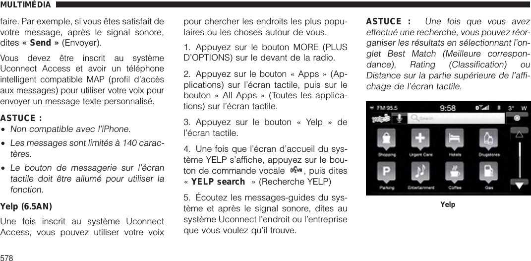 faire. Par exemple, si vous êtes satisfait devotre message, après le signal sonore,dites « Send » (Envoyer).Vous devez être inscrit au systèmeUconnect Access et avoir un téléphoneintelligent compatible MAP (profil d’accèsaux messages) pour utiliser votre voix pourenvoyer un message texte personnalisé.ASTUCE :•Non compatible avec l’iPhone.•Les messages sont limités à 140 carac-tères.•Le bouton de messagerie sur l’écrantactile doit être allumé pour utiliser lafonction.Yelp (6.5AN)Une fois inscrit au système UconnectAccess, vous pouvez utiliser votre voixpour chercher les endroits les plus popu-laires ou les choses autour de vous.1. Appuyez sur le bouton MORE (PLUSD’OPTIONS) sur le devant de la radio.2. Appuyez sur le bouton « Apps » (Ap-plications) sur l’écran tactile, puis sur lebouton « All Apps » (Toutes les applica-tions) sur l’écran tactile.3. Appuyez sur le bouton « Yelp » del’écran tactile.4. Une fois que l’écran d’accueil du sys-tème YELP s’affiche, appuyez sur le bou-ton de commande vocale , puis dites«YELP search » (Recherche YELP)5. Écoutez les messages-guides du sys-tème et après le signal sonore, dites ausystème Uconnect l’endroit ou l’entrepriseque vous voulez qu’il trouve.ASTUCE :Une fois que vous avezeffectué une recherche, vous pouvez réor-ganiser les résultats en sélectionnant l’on-glet Best Match (Meilleure correspon-dance), Rating (Classification) ouDistance sur la partie supérieure de l’affi-chage de l’écran tactile.YelpMULTIMÉDIA578