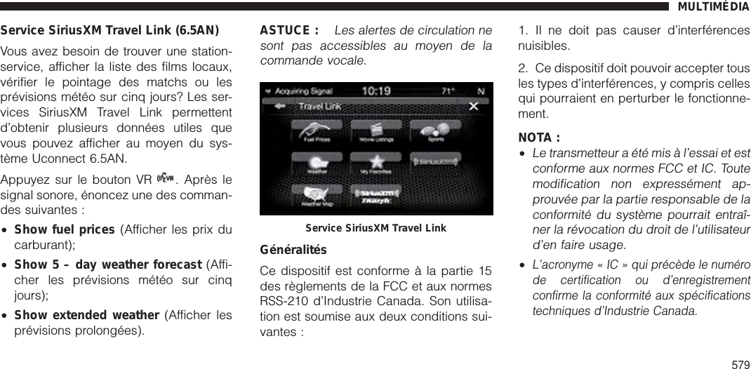 Service SiriusXM Travel Link (6.5AN)Vous avez besoin de trouver une station-service, afficher la liste des films locaux,vérifier le pointage des matchs ou lesprévisions météo sur cinq jours? Les ser-vices SiriusXM Travel Link permettentd’obtenir plusieurs données utiles quevous pouvez afficher au moyen du sys-tème Uconnect 6.5AN.Appuyez sur le bouton VR . Après lesignal sonore, énoncez une des comman-des suivantes :•Show fuel prices (Afficher les prix ducarburant);•Show 5 – day weather forecast (Affi-cher les prévisions météo sur cinqjours);•Show extended weather (Afficher lesprévisions prolongées).ASTUCE :Les alertes de circulation nesont pas accessibles au moyen de lacommande vocale.GénéralitésCe dispositif est conforme à la partie 15des règlements de la FCC et aux normesRSS-210 d’Industrie Canada. Son utilisa-tion est soumise aux deux conditions sui-vantes :1. Il ne doit pas causer d’interférencesnuisibles.2. Ce dispositif doit pouvoir accepter tousles types d’interférences, y compris cellesqui pourraient en perturber le fonctionne-ment.NOTA :•Le transmetteur a été mis à l’essai et estconforme aux normes FCC et IC. Toutemodification non expressément ap-prouvée par la partie responsable de laconformité du système pourrait entraî-ner la révocation du droit de l’utilisateurd’en faire usage.•L’acronyme « IC » qui précède le numérode certification ou d’enregistrementconfirme la conformité aux spécificationstechniques d’Industrie Canada.Service SiriusXM Travel LinkMULTIMÉDIA579