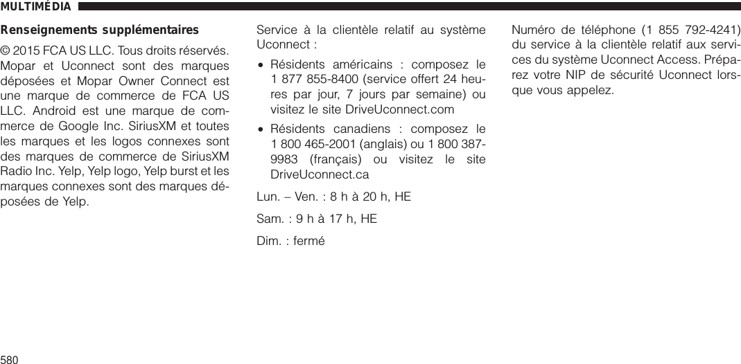 Renseignements supplémentaires© 2015 FCA US LLC. Tous droits réservés.Mopar et Uconnect sont des marquesdéposées et Mopar Owner Connect estune marque de commerce de FCA USLLC. Android est une marque de com-merce de Google Inc. SiriusXM et toutesles marques et les logos connexes sontdes marques de commerce de SiriusXMRadio Inc. Yelp, Yelp logo, Yelp burst et lesmarques connexes sont des marques dé-posées de Yelp.Service à la clientèle relatif au systèmeUconnect :•Résidents américains : composez le1 877 855-8400 (service offert 24 heu-res par jour, 7 jours par semaine) ouvisitez le site DriveUconnect.com•Résidents canadiens : composez le1 800 465-2001 (anglais) ou 1 800 387-9983 (français) ou visitez le siteDriveUconnect.caLun.–Ven.:8hà20h,HESam.:9hà17h,HEDim. : ferméNuméro de téléphone (1 855 792-4241)du service à la clientèle relatif aux servi-ces du système Uconnect Access. Prépa-rez votre NIP de sécurité Uconnect lors-que vous appelez.MULTIMÉDIA580