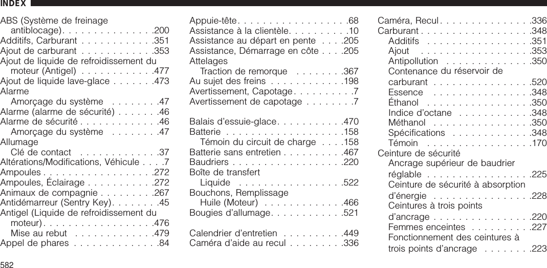 ABS (Système de freinageantiblocage)...............200Additifs, Carburant ............351Ajout de carburant ............353Ajout de liquide de refroidissement dumoteur (Antigel) ............477Ajout de liquide lave-glace .......473AlarmeAmorçage du système ........47Alarme (alarme de sécurité) .......46Alarme de sécurité .............46Amorçage du système ........47AllumageClé de contact .............37Altérations/Modifications, Véhicule ....7Ampoules ..................272Ampoules, Éclairage ...........272Animaux de compagnie .........267Antidémarreur (Sentry Key)........45Antigel (Liquide de refroidissement dumoteur)..................476Mise au rebut .............479Appel de phares ..............84Appuie-tête..................68Assistance à la clientèle..........10Assistance au départ en pente . . . .205Assistance, Démarrage en côte . . . .205AttelagesTraction de remorque ........367Au sujet des freins ............198Avertissement, Capotage..........7Avertissement de capotage ........7Balais d’essuie-glace...........470Batterie ...................158Témoin du circuit de charge . . . .158Batterie sans entretien ..........467Baudriers..................220Boîte de transfertLiquide .................522Bouchons, RemplissageHuile (Moteur) .............466Bougies d’allumage............521Calendrier d’entretien ..........449Caméra d’aide au recul .........336Caméra, Recul ...............336Carburant ..................348Additifs .................351Ajout ..................353Antipollution ..............350Contenance du réservoir decarburant ................520Essence ................348Éthanol .................350Indice d’octane ............348Méthanol ................350Spécifications .............348Témoin .................170Ceinture de sécuritéAncrage supérieur de baudrierréglable .................225Ceinture de sécurité à absorptiond’énergie ................228Ceintures à trois pointsd’ancrage ................220Femmes enceintes ..........227Fonctionnement des ceintures àtrois points d’ancrage ........223INDEX582