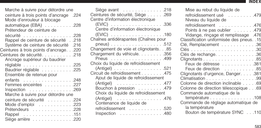 Marche à suivre pour détordre uneceinture à trois points d’ancrage .224Mode d’enrouleur à blocageautomatique (EBA) ..........228Prétendeur de ceinture desécurité .................228Rappel de ceinture de sécurité . .218Système de ceinture de sécurité .216Ceintures à trois points d’ancrage. . .220Ceintures de sécurité...........218Ancrage supérieur du baudrierréglable .................225Baudrier réglable ...........225Ensemble de retenue pourenfants .................248Femmes enceintes ..........227Inspection ...............269Marche à suivre pour détordre uneceinture de sécurité .........224Mode d’emploi ............223Prétendeurs ..............228Rappel .................151Siège arrière ..............220Siège avant ..............218Ceintures de sécurité, Siège ......269Centre d’information électronique(EVIC) ..................336Centre d’information électronique(EVIC) ..................180Chaînes antidérapantes (Chaînes pourpneus) ..................512Changement de voie et clignotants. . .85Chargement du véhicule.........356Pneus ..................499Choix du liquide de refroidissement(Antigel) .................521Circuit de refroidissement ........475Ajout de liquide de refroidissement(Antigel) ................477Bouchon à pression .........479Choix du liquide de refroidissement(Antigel) ................476Contenance de liquide derefroidissement ............520Inspection ...............480Mise au rebut du liquide derefroidissement usé .........479Niveau du liquide derefroidissement ............476Points àne pas oublier .......479Vidange, rinçage et remplissage .476Classification uniformisée des pneus. .15Clé, Remplacement ............36Clés ......................30Clés de rechange..............36Clignotants ..................85Feux de détresse ...........381Feux de direction ...........85Clignotants d’urgence, Danger.....381Climatisation .................99Colonne de direction inclinable .....69Colonne de direction télescopique . . .69Commande automatique de latempérature ...............108Commande de réglage automatique dela températureBouton de température SYNC . . .110INDEX583