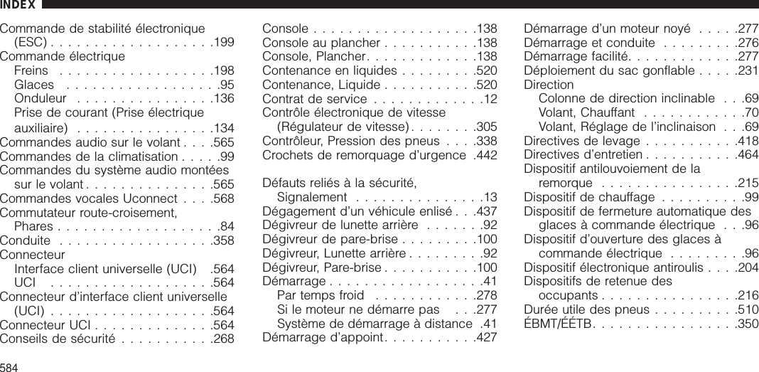 Commande de stabilité électronique(ESC) ...................199Commande électriqueFreins ..................198Glaces ..................95Onduleur ................136Prise de courant (Prise électriqueauxiliaire) ................134Commandes audio sur le volant . . . .565Commandes de la climatisation .....99Commandes du système audio montéessur le volant ...............565Commandes vocales Uconnect . . . .568Commutateur route-croisement,Phares ...................84Conduite ..................358ConnecteurInterface client universelle (UCI) .564UCI ...................564Connecteur d’interface client universelle(UCI) ...................564Connecteur UCI ..............564Conseils de sécurité ...........268Console ...................138Console au plancher ...........138Console, Plancher.............138Contenance en liquides .........520Contenance, Liquide ...........520Contrat de service .............12Contrôle électronique de vitesse(Régulateur de vitesse) ........305Contrôleur, Pression des pneus . . . .338Crochets de remorquage d’urgence .442Défauts reliés à la sécurité,Signalement ...............13Dégagement d’un véhicule enlisé . . .437Dégivreur de lunette arrière .......92Dégivreur de pare-brise .........100Dégivreur, Lunette arrière .........92Dégivreur, Pare-brise ...........100Démarrage ..................41Par temps froid ............278Si le moteur ne démarre pas . . .277Système de démarrage à distance .41Démarrage d’appoint...........427Démarrage d’un moteur noyé .....277Démarrage et conduite .........276Démarrage facilité.............277Déploiement du sac gonflable .....231DirectionColonne de direction inclinable . . .69Volant, Chauffant ............70Volant, Réglage de l’inclinaison . . .69Directives de levage ...........418Directives d’entretien ...........464Dispositif antilouvoiement de laremorque ................215Dispositif de chauffage ..........99Dispositif de fermeture automatique desglaces à commande électrique . . .96Dispositif d’ouverture des glaces àcommande électrique .........96Dispositif électronique antiroulis . . . .204Dispositifs de retenue desoccupants ................216Durée utile des pneus ..........510ÉBMT/ÉÉTB.................350INDEX584