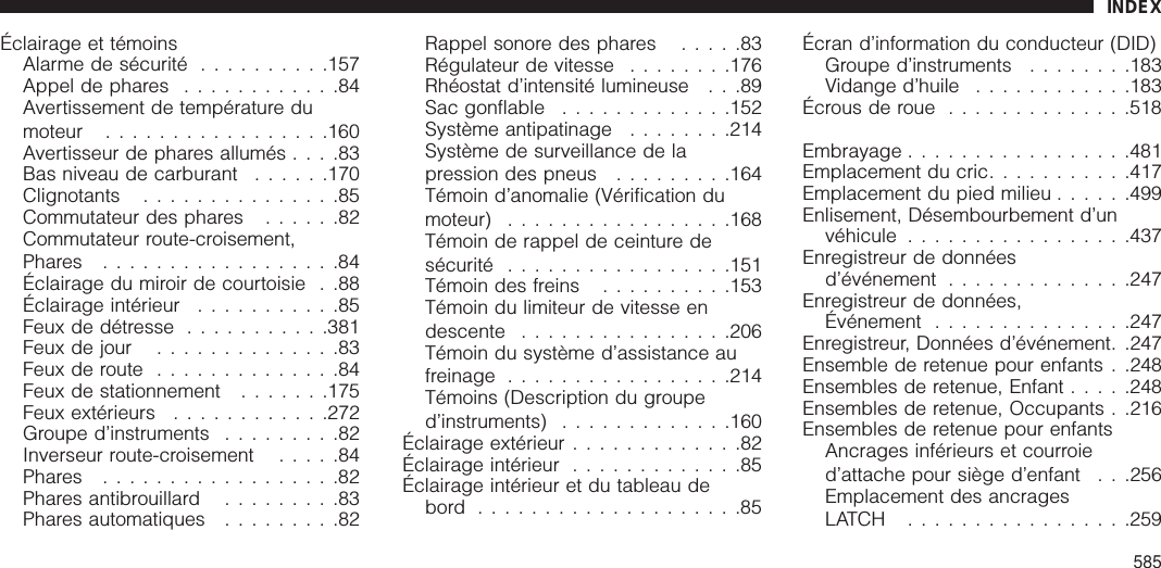 Éclairage et témoinsAlarme de sécurité ..........157Appel de phares ............84Avertissement de température dumoteur .................160Avertisseur de phares allumés ....83Bas niveau de carburant ......170Clignotants ...............85Commutateur des phares ......82Commutateur route-croisement,Phares ..................84Éclairage du miroir de courtoisie . .88Éclairage intérieur ...........85Feux de détresse ...........381Feux de jour ..............83Feux de route ..............84Feux de stationnement .......175Feux extérieurs ............272Groupe d’instruments .........82Inverseur route-croisement .....84Phares ..................82Phares antibrouillard .........83Phares automatiques .........82Rappel sonore des phares .....83Régulateur de vitesse ........176Rhéostat d’intensité lumineuse . . .89Sac gonflable .............152Système antipatinage ........214Système de surveillance de lapression des pneus .........164Témoin d’anomalie (Vérification dumoteur) .................168Témoin de rappel de ceinture desécurité .................151Témoin des freins ..........153Témoin du limiteur de vitesse endescente ................206Témoin du système d’assistance aufreinage .................214Témoins (Description du grouped’instruments) .............160Éclairage extérieur .............82Éclairage intérieur .............85Éclairage intérieur et du tableau debord ....................85Écran d’information du conducteur (DID)Groupe d’instruments ........183Vidange d’huile ............183Écrousderoue ..............518Embrayage .................481Emplacement du cric...........417Emplacement du pied milieu ......499Enlisement, Désembourbement d’unvéhicule .................437Enregistreur de donnéesd’événement ..............247Enregistreur de données,Événement ...............247Enregistreur, Données d’événement. .247Ensemble de retenue pour enfants . .248Ensembles de retenue, Enfant .....248Ensembles de retenue, Occupants . .216Ensembles de retenue pour enfantsAncrages inférieurs et courroied’attache pour siège d’enfant . . .256Emplacement des ancragesLATCH .................259INDEX585