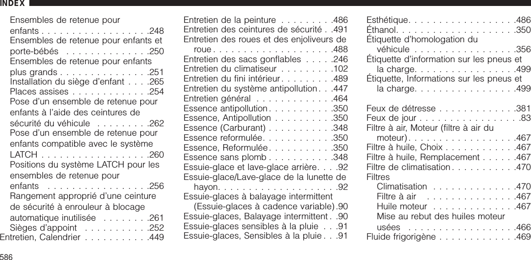 Ensembles de retenue pourenfants ..................248Ensembles de retenue pour enfants etporte-bébés ..............250Ensembles de retenue pour enfantsplus grands ...............251Installation du siège d’enfant . . . .265Places assises .............254Pose d’un ensemble de retenue pourenfants à l’aide des ceintures desécurité du véhicule .........262Pose d’un ensemble de retenue pourenfants compatible avec le systèmeLATCH..................260Positions du système LATCH pour lesensembles de retenue pourenfants .................256Rangement approprié d’une ceinturede sécurité à enrouleur à blocageautomatique inutilisée ........261Sièges d’appoint ...........252Entretien, Calendrier ...........449Entretien de la peinture .........486Entretien des ceintures de sécurité . .491Entretien des roues et des enjoliveurs deroue....................488Entretien des sacs gonflables .....246Entretien du climatiseur .........102Entretien du fini intérieur.........489Entretien du système antipollution. . .447Entretien général .............464Essence antipollution ...........350Essence, Antipollution ..........350Essence (Carburant) ...........348Essence reformulée............350Essence, Reformulée ...........350Essence sans plomb ...........348Essuie-glace et lave-glace arrière....92Essuie-glace/Lave-glace de la lunette dehayon....................92Essuie-glaces à balayage intermittent(Essuie-glaces à cadence variable) .90Essuie-glaces, Balayage intermittent . .90Essuie-glaces sensibles à la pluie . . .91Essuie-glaces, Sensibles à la pluie . . .91Esthétique..................486Éthanol....................350Étiquette d’homologation duvéhicule .................356Étiquette d’information sur les pneus etla charge.................499Étiquette, Informations sur les pneus etla charge.................499Feux de détresse .............381Feux de jour .................83Filtre à air, Moteur (filtre à air dumoteur)..................467Filtre à huile, Choix ............467Filtre à huile, Remplacement ......467Filtre de climatisation ...........470FiltresClimatisation ..............470Filtre à air ...............467Huile moteur ..............467Mise au rebut des huiles moteurusées ..................466Fluide frigorigène .............469INDEX586