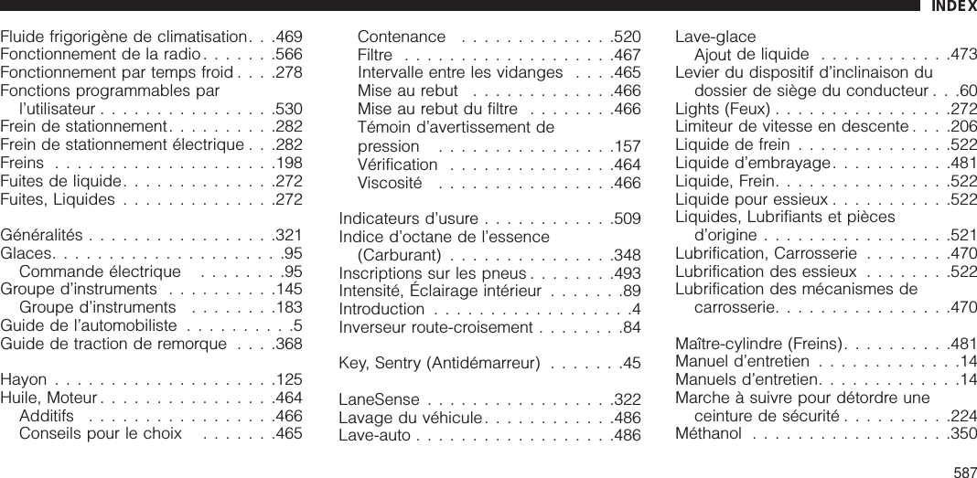 Fluide frigorigène de climatisation. . .469Fonctionnement de la radio.......566Fonctionnement par temps froid . . . .278Fonctions programmables parl’utilisateur ................530Frein de stationnement..........282Frein de stationnement électrique . . .282Freins ....................198Fuites de liquide..............272Fuites, Liquides ..............272Généralités .................321Glaces.....................95Commande électrique ........95Groupe d’instruments ..........145Groupe d’instruments ........183Guide de l’automobiliste ..........5Guide de traction de remorque . . . .368Hayon ....................125Huile, Moteur ................464Additifs .................466Conseils pour le choix .......465Contenance ..............520Filtre ...................467Intervalle entre les vidanges . . . .465Mise au rebut .............466Mise au rebut du filtre ........466Témoin d’avertissement depression ................157Vérification ...............464Viscosité ................466Indicateurs d’usure ............509Indice d’octane de l’essence(Carburant) ...............348Inscriptions sur les pneus ........493Intensité, Éclairage intérieur .......89Introduction ..................4Inverseur route-croisement ........84Key, Sentry (Antidémarreur) .......45LaneSense .................322Lavage du véhicule............486Lave-auto ..................486Lave-glaceAjout de liquide ............473Levier du dispositif d’inclinaison dudossier de siège du conducteur . . .60Lights (Feux) ................272Limiteur de vitesse en descente . . . .206Liquide de frein ..............522Liquide d’embrayage...........481Liquide, Frein................522Liquide pour essieux ...........522Liquides, Lubrifiants et piècesd’origine .................521Lubrification, Carrosserie ........470Lubrification des essieux ........522Lubrification des mécanismes decarrosserie................470Maître-cylindre (Freins)..........481Manuel d’entretien .............14Manuels d’entretien.............14Marche à suivre pour détordre uneceinture de sécurité ..........224Méthanol ..................350INDEX587
