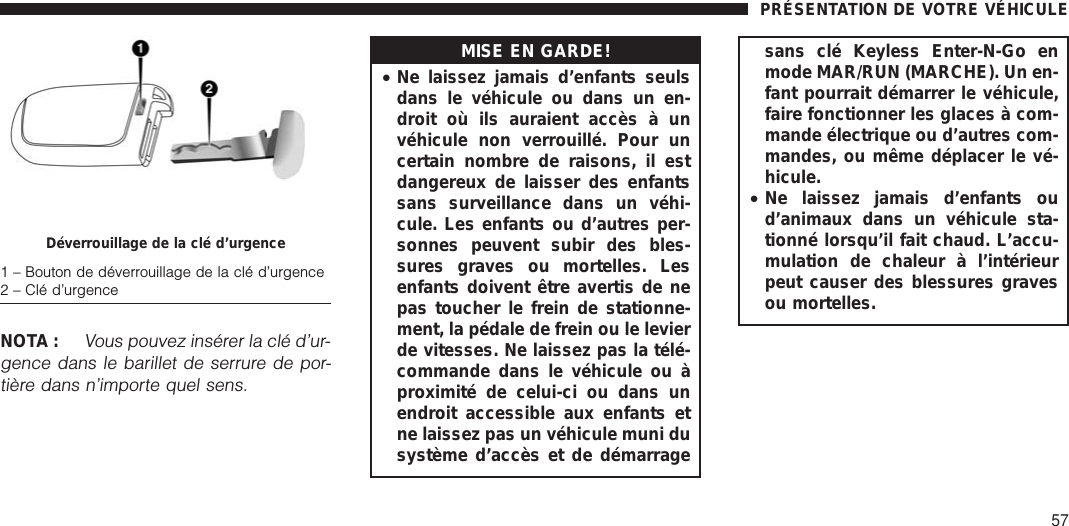 NOTA :Vous pouvez insérer la clé d’ur-gence dans le barillet de serrure de por-tière dans n’importe quel sens.MISE EN GARDE!•Ne laissez jamais d’enfants seulsdans le véhicule ou dans un en-droit où ils auraient accès à unvéhicule non verrouillé. Pour uncertain nombre de raisons, il estdangereux de laisser des enfantssans surveillance dans un véhi-cule. Les enfants ou d’autres per-sonnes peuvent subir des bles-sures graves ou mortelles. Lesenfants doivent être avertis de nepas toucher le frein de stationne-ment, la pédale de frein ou le levierde vitesses. Ne laissez pas la télé-commande dans le véhicule ou àproximité de celui-ci ou dans unendroit accessible aux enfants etne laissez pas un véhicule muni dusystème d’accès et de démarragesans clé Keyless Enter-N-Go enmode MAR/RUN (MARCHE). Un en-fant pourrait démarrer le véhicule,faire fonctionner les glaces à com-mande électrique ou d’autres com-mandes, ou même déplacer le vé-hicule.•Ne laissez jamais d’enfants oud’animaux dans un véhicule sta-tionné lorsqu’il fait chaud. L’accu-mulation de chaleur à l’intérieurpeut causer des blessures gravesou mortelles.Déverrouillage de la clé d’urgence1 – Bouton de déverrouillage de la clé d’urgence2 – Clé d’urgencePRÉSENTATION DE VOTRE VÉHICULE57