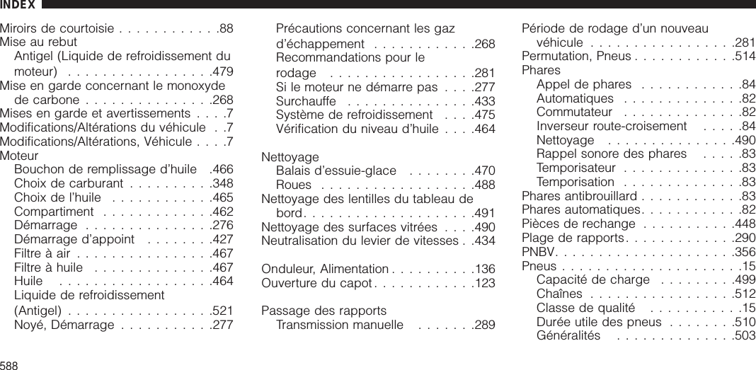 Miroirs de courtoisie ............88Mise au rebutAntigel (Liquide de refroidissement dumoteur) .................479Mise en garde concernant le monoxydede carbone ...............268Mises en garde et avertissements ....7Modifications/Altérations du véhicule . .7Modifications/Altérations, Véhicule ....7MoteurBouchon de remplissage d’huile .466Choix de carburant ..........348Choix de l’huile ............465Compartiment .............462Démarrage ...............276Démarrage d’appoint ........427Filtre à air ................467Filtre à huile ..............467Huile ..................464Liquide de refroidissement(Antigel) .................521Noyé, Démarrage ...........277Précautions concernant les gazd’échappement ............268Recommandations pour lerodage .................281Si le moteur ne démarre pas . . . .277Surchauffe ...............433Système de refroidissement . . . .475Vérification du niveau d’huile . . . .464NettoyageBalais d’essuie-glace ........470Roues ..................488Nettoyage des lentilles du tableau debord....................491Nettoyage des surfaces vitrées . . . .490Neutralisation du levier de vitesses . .434Onduleur, Alimentation ..........136Ouverture du capot ............123Passage des rapportsTransmission manuelle .......289Période de rodage d’un nouveauvéhicule .................281Permutation, Pneus ............514PharesAppel de phares ............84Automatiques ..............82Commutateur ..............82Inverseur route-croisement .....84Nettoyage ...............490Rappel sonore des phares .....83Temporisateur ..............83Temporisation ..............83Phares antibrouillard ............83Phares automatiques............82Pièces de rechange ...........448Plage de rapports.............290PNBV.....................356Pneus .....................15Capacité de charge .........499Chaînes .................512Classe de qualité ...........15Durée utile des pneus ........510Généralités ..............503INDEX588