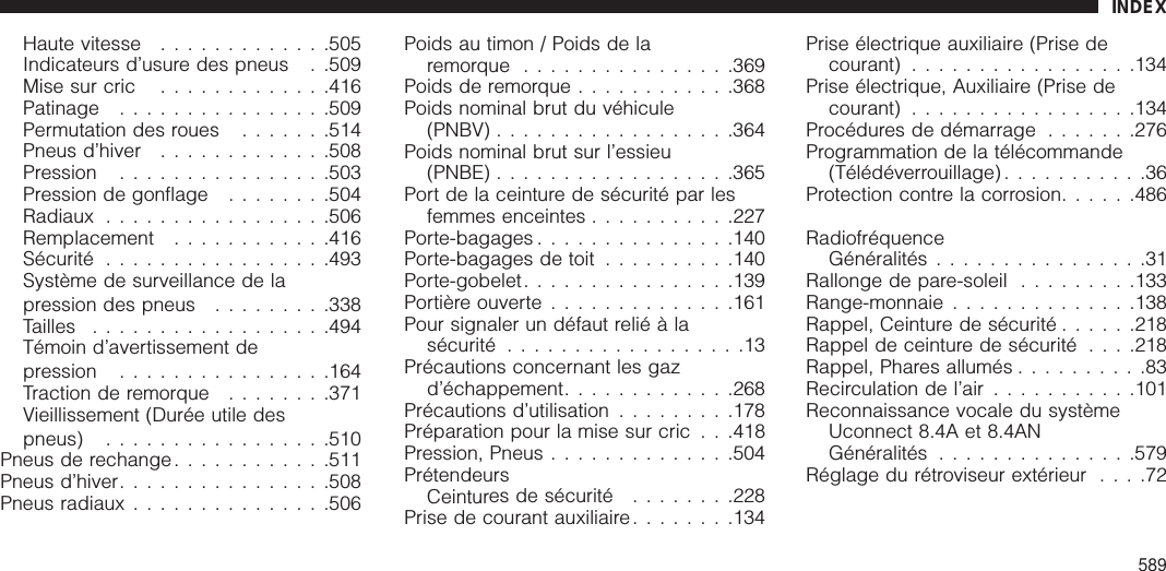 Haute vitesse .............505Indicateurs d’usure des pneus . .509Mise sur cric .............416Patinage ................509Permutation des roues .......514Pneus d’hiver .............508Pression ................503Pression de gonflage ........504Radiaux .................506Remplacement ............416Sécurité .................493Système de surveillance de lapression des pneus .........338Tailles ..................494Témoin d’avertissement depression ................164Traction de remorque ........371Vieillissement (Durée utile despneus) .................510Pneus de rechange............511Pneus d’hiver................508Pneus radiaux ...............506Poids au timon / Poids de laremorque ................369Poids de remorque ............368Poids nominal brut du véhicule(PNBV) ..................364Poids nominal brut sur l’essieu(PNBE) ..................365Port de la ceinture de sécurité par lesfemmes enceintes ...........227Porte-bagages ...............140Porte-bagages de toit ..........140Porte-gobelet................139Portière ouverte ..............161Pour signaler un défaut relié à lasécurité ..................13Précautions concernant les gazd’échappement.............268Précautions d’utilisation .........178Préparation pour la mise sur cric . . .418Pression, Pneus ..............504PrétendeursCeintures de sécurité ........228Prise de courant auxiliaire........134Prise électrique auxiliaire (Prise decourant) .................134Prise électrique, Auxiliaire (Prise decourant) .................134Procédures de démarrage .......276Programmation de la télécommande(Télédéverrouillage) ...........36Protection contre la corrosion......486RadiofréquenceGénéralités ................31Rallonge de pare-soleil .........133Range-monnaie ..............138Rappel, Ceinture de sécurité ......218Rappel de ceinture de sécurité . . . .218Rappel, Phares allumés ..........83Recirculation de l’air ...........101Reconnaissance vocale du systèmeUconnect 8.4A et 8.4ANGénéralités ...............579Réglage du rétroviseur extérieur ....72INDEX589