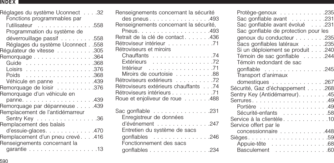 Réglages du système Uconnect ....32Fonctions programmables parl’utilisateur ...............558Programmation du système dedéverrouillage passif .........558Réglages du système Uconnect . .558Régulateur de vitesse ..........305Remorquage ................364Guide ..................368Loisirs ..................376Poids ..................368Véhicule en panne ..........439Remorquage de loisir ..........376Remorquage d’un véhicule enpanne...................439Remorquage par dépanneuse .....439Remplacement de l’antidémarreurSentry Key ................36Remplacement des balaisd’essuie-glaces.............470Remplacement d’un pneu crevé . . . .416Renseignements concernant lagarantie ..................13Renseignements concernant la sécuritédes pneus ................493Renseignements concernant la sécurité,Pneus...................493Retrait de la clé de contact .......436Rétroviseur intérieur ............71Rétroviseurs et miroirsChauffants ................74Extérieurs ................72Intérieur .................71Miroirs de courtoisie ..........88Rétroviseurs extérieurs ..........72Rétroviseurs extérieurs chauffants . . .74Rétroviseurs intérieurs ...........71Roue et enjoliveur de roue .......488Sac gonflable ...............231Enregistreur de donnéesd’événement ..............247Entretien du système de sacsgonflables ...............246Fonctionnement des sacsgonflables ................234Protège-genoux ............235Sac gonflable avant .........231Sac gonflable avant évolué . .. .231Sac gonflable de protection pour lesgenoux du conducteur ........235Sacs gonflables latéraux ......235Si un déploiement se produit . . . .240Témoin de sac gonflable ......244Témoin redondant de sacgonflable ................245Transport d’animauxdomestiques ..............267Sécurité, Gaz d’échappement .....268Sentry Key (Antidémarreur)........45Serrures ....................49Portière ..................49Sécurité-enfants ............58Service à la clientèle ............10Service offert par leconcessionnaire ............448Sièges .....................59Appuie-tête ...............68Basculement ..............60INDEX590