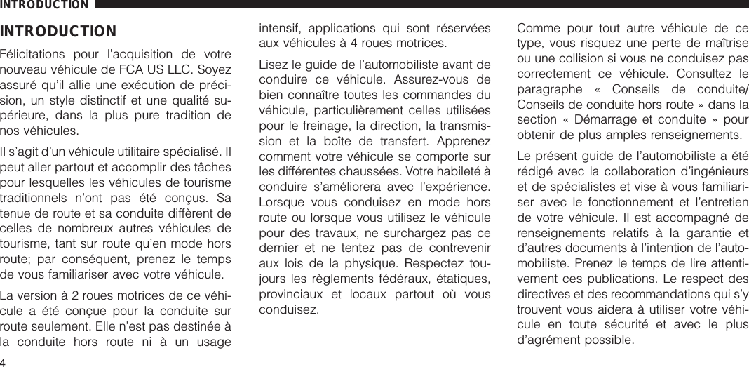 INTRODUCTIONFélicitations pour l’acquisition de votrenouveau véhicule de FCA US LLC. Soyezassuré qu’il allie une exécution de préci-sion, un style distinctif et une qualité su-périeure, dans la plus pure tradition denos véhicules.Il s’agit d’un véhicule utilitaire spécialisé. Ilpeut aller partout et accomplir des tâchespour lesquelles les véhicules de tourismetraditionnels n’ont pas été conçus. Satenue de route et sa conduite diffèrent decelles de nombreux autres véhicules detourisme, tant sur route qu’en mode horsroute; par conséquent, prenez le tempsde vous familiariser avec votre véhicule.La versionà2roues motrices de ce véhi-cule a été conçue pour la conduite surroute seulement. Elle n’est pas destinée àla conduite hors route ni à un usageintensif, applications qui sont réservéesaux véhiculesà4roues motrices.Lisez le guide de l’automobiliste avant deconduire ce véhicule. Assurez-vous debien connaître toutes les commandes duvéhicule, particulièrement celles utiliséespour le freinage, la direction, la transmis-sion et la boîte de transfert. Apprenezcomment votre véhicule se comporte surles différentes chaussées. Votre habileté àconduire s’améliorera avec l’expérience.Lorsque vous conduisez en mode horsroute ou lorsque vous utilisez le véhiculepour des travaux, ne surchargez pas cedernier et ne tentez pas de contreveniraux lois de la physique. Respectez tou-jours les règlements fédéraux, étatiques,provinciaux et locaux partout où vousconduisez.Comme pour tout autre véhicule de cetype, vous risquez une perte de maîtriseou une collision si vous ne conduisez pascorrectement ce véhicule. Consultez leparagraphe « Conseils de conduite/Conseils de conduite hors route » dans lasection « Démarrage et conduite » pourobtenir de plus amples renseignements.Le présent guide de l’automobiliste a étérédigé avec la collaboration d’ingénieurset de spécialistes et vise à vous familiari-ser avec le fonctionnement et l’entretiende votre véhicule. Il est accompagné derenseignements relatifs à la garantie etd’autres documents à l’intention de l’auto-mobiliste. Prenez le temps de lire attenti-vement ces publications. Le respect desdirectives et des recommandations qui s’ytrouvent vous aidera à utiliser votre véhi-cule en toute sécurité et avec le plusd’agrément possible.INTRODUCTION4