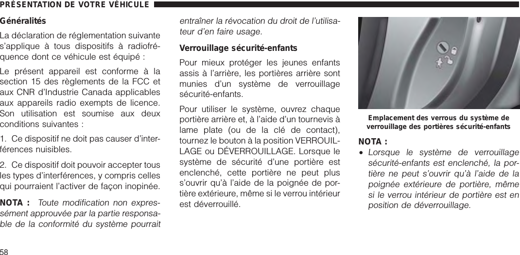 GénéralitésLa déclaration de réglementation suivantes’applique à tous dispositifs à radiofré-quence dont ce véhicule est équipé :Le présent appareil est conforme à lasection 15 des règlements de la FCC etaux CNR d’Industrie Canada applicablesaux appareils radio exempts de licence.Son utilisation est soumise aux deuxconditions suivantes :1. Ce dispositif ne doit pas causer d’inter-férences nuisibles.2. Ce dispositif doit pouvoir accepter tousles types d’interférences, y compris cellesqui pourraient l’activer de façon inopinée.NOTA :Toute modification non expres-sément approuvée par la partie responsa-ble de la conformité du système pourraitentraîner la révocation du droit de l’utilisa-teur d’en faire usage.Verrouillage sécurité-enfantsPour mieux protéger les jeunes enfantsassis à l’arrière, les portières arrière sontmunies d’un système de verrouillagesécurité-enfants.Pour utiliser le système, ouvrez chaqueportière arrière et, à l’aide d’un tournevis àlame plate (ou de la clé de contact),tournez le bouton à la position VERROUIL-LAGE ou DÉVERROUILLAGE. Lorsque lesystème de sécurité d’une portière estenclenché, cette portière ne peut pluss’ouvrir qu’à l’aide de la poignée de por-tière extérieure, même si le verrou intérieurest déverrouillé.NOTA :•Lorsque le système de verrouillagesécurité-enfants est enclenché, la por-tière ne peut s’ouvrir qu’à l’aide de lapoignée extérieure de portière, mêmesi le verrou intérieur de portière est enposition de déverrouillage.Emplacement des verrous du système deverrouillage des portières sécurité-enfantsPRÉSENTATION DE VOTRE VÉHICULE58