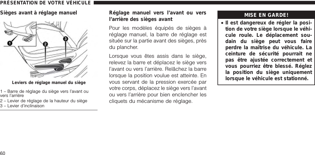 Sièges avant à réglage manuel Réglage manuel vers l’avant ou versl’arrière des sièges avantPour les modèles équipés de sièges àréglage manuel, la barre de réglage estsituée sur la partie avant des sièges, prèsdu plancher.Lorsque vous êtes assis dans le siège,relevez la barre et déplacez le siège versl’avant ou vers l’arrière. Relâchez la barrelorsque la position voulue est atteinte. Envous servant de la pression exercée parvotre corps, déplacez le siège vers l’avantou vers l’arrière pour bien enclencher lescliquets du mécanisme de réglage.MISE EN GARDE!•Il est dangereux de régler la posi-tion de votre siège lorsque le véhi-cule roule. Le déplacement sou-dain du siège peut vous faireperdre la maîtrise du véhicule. Laceinture de sécurité pourrait nepas être ajustée correctement etvous pourriez être blessé. Réglezla position du siège uniquementlorsque le véhicule est stationné.Leviers de réglage manuel du siège1 – Barre de réglage du siège vers l’avant ouvers l’arrière2 – Levier de réglage de la hauteur du siège3 – Levier d’inclinaisonPRÉSENTATION DE VOTRE VÉHICULE60