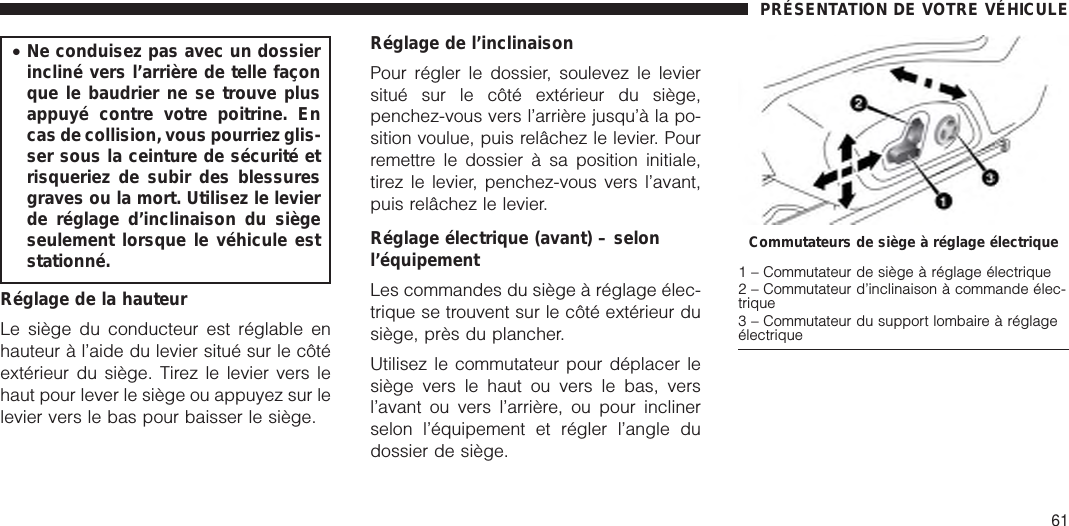 •Ne conduisez pas avec un dossierincliné vers l’arrière de telle façonque le baudrier ne se trouve plusappuyé contre votre poitrine. Encas de collision, vous pourriez glis-ser sous la ceinture de sécurité etrisqueriez de subir des blessuresgraves ou la mort. Utilisez le levierde réglage d’inclinaison du siègeseulement lorsque le véhicule eststationné.Réglage de la hauteurLe siège du conducteur est réglable enhauteur à l’aide du levier situé sur le côtéextérieur du siège. Tirez le levier vers lehaut pour lever le siège ou appuyez sur lelevier vers le bas pour baisser le siège.Réglage de l’inclinaisonPour régler le dossier, soulevez le leviersitué sur le côté extérieur du siège,penchez-vous vers l’arrière jusqu’à la po-sition voulue, puis relâchez le levier. Pourremettre le dossier à sa position initiale,tirez le levier, penchez-vous vers l’avant,puis relâchez le levier.Réglage électrique (avant) – selonl’équipementLes commandes du siège à réglage élec-trique se trouvent sur le côté extérieur dusiège, près du plancher.Utilisez le commutateur pour déplacer lesiège vers le haut ou vers le bas, versl’avant ou vers l’arrière, ou pour inclinerselon l’équipement et régler l’angle dudossier de siège.Commutateurs de siège à réglage électrique1 – Commutateur de siège à réglage électrique2 – Commutateur d’inclinaison à commande élec-trique3 – Commutateur du support lombaire à réglageélectriquePRÉSENTATION DE VOTRE VÉHICULE61