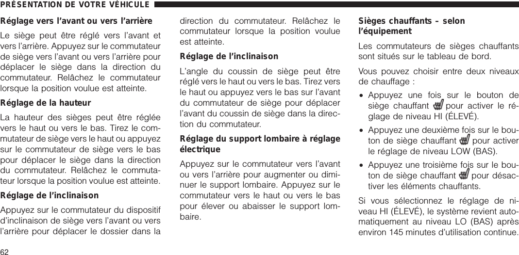 Réglage vers l’avant ou vers l’arrièreLe siège peut être réglé vers l’avant etvers l’arrière. Appuyez sur le commutateurde siège vers l’avant ou vers l’arrière pourdéplacer le siège dans la direction ducommutateur. Relâchez le commutateurlorsque la position voulue est atteinte.Réglage de la hauteurLa hauteur des sièges peut être régléevers le haut ou vers le bas. Tirez le com-mutateur de siège vers le haut ou appuyezsur le commutateur de siège vers le baspour déplacer le siège dans la directiondu commutateur. Relâchez le commuta-teur lorsque la position voulue est atteinte.Réglage de l’inclinaisonAppuyez sur le commutateur du dispositifd’inclinaison de siège vers l’avant ou versl’arrière pour déplacer le dossier dans ladirection du commutateur. Relâchez lecommutateur lorsque la position voulueest atteinte.Réglage de l’inclinaisonL’angle du coussin de siège peut êtreréglé vers le haut ou vers le bas. Tirez versle haut ou appuyez vers le bas sur l’avantdu commutateur de siège pour déplacerl’avant du coussin de siège dans la direc-tion du commutateur.Réglage du support lombaire à réglageélectriqueAppuyez sur le commutateur vers l’avantou vers l’arrière pour augmenter ou dimi-nuer le support lombaire. Appuyez sur lecommutateur vers le haut ou vers le baspour élever ou abaisser le support lom-baire.Sièges chauffants – selonl’équipementLes commutateurs de sièges chauffantssont situés sur le tableau de bord.Vous pouvez choisir entre deux niveauxde chauffage :•Appuyez une fois sur le bouton desiège chauffant pour activer le ré-glage de niveau HI (ÉLEVÉ).•Appuyez une deuxième fois sur le bou-ton de siège chauffant pour activerle réglage de niveau LOW (BAS).•Appuyez une troisième fois sur le bou-ton de siège chauffant pour désac-tiver les éléments chauffants.Si vous sélectionnez le réglage de ni-veau HI (ÉLEVÉ), le système revient auto-matiquement au niveau LO (BAS) aprèsenviron 145 minutes d’utilisation continue.PRÉSENTATION DE VOTRE VÉHICULE62