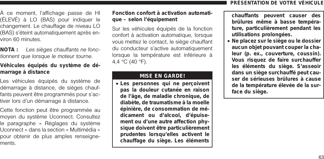 À ce moment, l’affichage passe de HI(ÉLEVÉ) à LO (BAS) pour indiquer lechangement. Le chauffage de niveau LO(BAS) s’éteint automatiquement après en-viron 60 minutes.NOTA :Les sièges chauffants ne fonc-tionnent que lorsque le moteur tourne.Véhicules équipés du système de dé-marrage à distanceLes véhicules équipés du système dedémarrage à distance, de sièges chauf-fants peuvent être programmés pour s’ac-tiver lors d’un démarrage à distance.Cette fonction peut être programmée aumoyen du système Uconnect. Consultezle paragraphe « Réglages du systèmeUconnect » dans la section « Multimédia »pour obtenir de plus amples renseigne-ments.Fonction confort à activation automati-que – selon l’équipementSur les véhicules équipés de la fonctionconfort à activation automatique, lorsquevous mettez le contact, le siège chauffantdu conducteur s’active automatiquementlorsque la température est inférieure à4,4 °C (40 °F).MISE EN GARDE!•Les personnes qui ne perçoiventpas la douleur cutanée en raisonde l’âge, de maladie chronique, dediabète, de traumatisme à la moelleépinière, de consommation de mé-dicament ou d’alcool, d’épuise-ment ou d’une autre affection phy-sique doivent être particulièrementprudentes lorsqu’elles activent lechauffage du siège. Les élémentschauffants peuvent causer desbrûlures même à basse tempéra-ture, particulièrement pendant lesutilisations prolongées.•Ne placez sur le siège ou le dossieraucun objet pouvant couper la cha-leur (p. ex., couverture, coussin).Vous risquez de faire surchaufferles éléments du siège. S’asseoirdans un siège surchauffé peut cau-ser de sérieuses brûlures à causede la température élevée de la sur-face du siège.PRÉSENTATION DE VOTRE VÉHICULE63