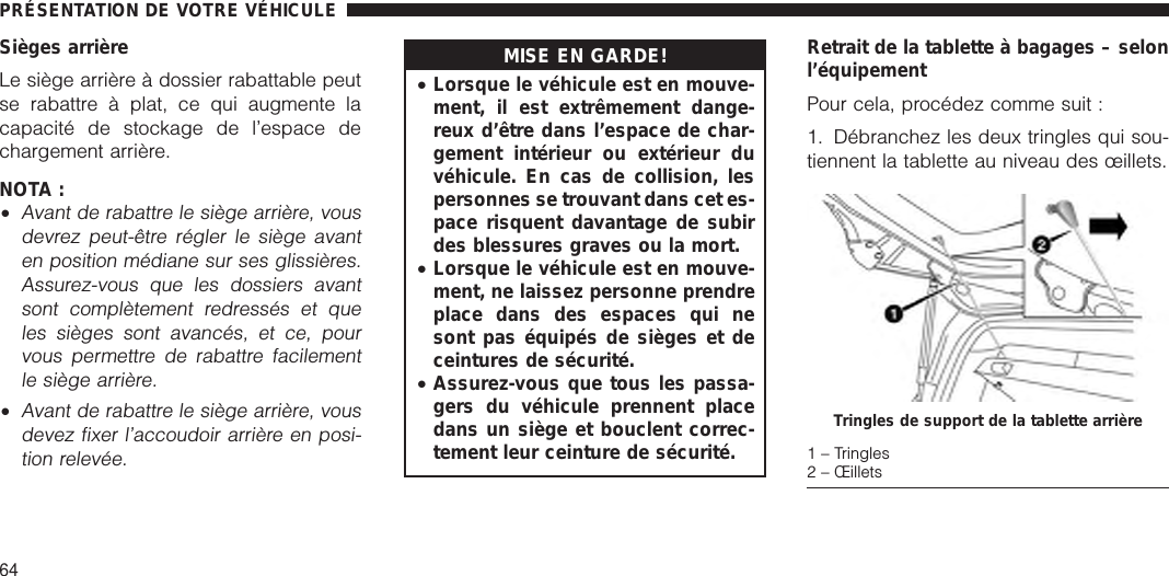 Sièges arrièreLe siège arrière à dossier rabattable peutse rabattre à plat, ce qui augmente lacapacité de stockage de l’espace dechargement arrière.NOTA :•Avant de rabattre le siège arrière, vousdevrez peut-être régler le siège avanten position médiane sur ses glissières.Assurez-vous que les dossiers avantsont complètement redressés et queles sièges sont avancés, et ce, pourvous permettre de rabattre facilementle siège arrière.•Avant de rabattre le siège arrière, vousdevez fixer l’accoudoir arrière en posi-tion relevée.MISE EN GARDE!•Lorsque le véhicule est en mouve-ment, il est extrêmement dange-reux d’être dans l’espace de char-gement intérieur ou extérieur duvéhicule. En cas de collision, lespersonnes se trouvant dans cet es-pace risquent davantage de subirdes blessures graves ou la mort.•Lorsque le véhicule est en mouve-ment, ne laissez personne prendreplace dans des espaces qui nesont pas équipés de sièges et deceintures de sécurité.•Assurez-vous que tous les passa-gers du véhicule prennent placedans un siège et bouclent correc-tement leur ceinture de sécurité.Retrait de la tablette à bagages – selonl’équipementPour cela, procédez comme suit :1. Débranchez les deux tringles qui sou-tiennent la tablette au niveau des œillets.Tringles de support de la tablette arrière1 – Tringles2 – ŒilletsPRÉSENTATION DE VOTRE VÉHICULE64