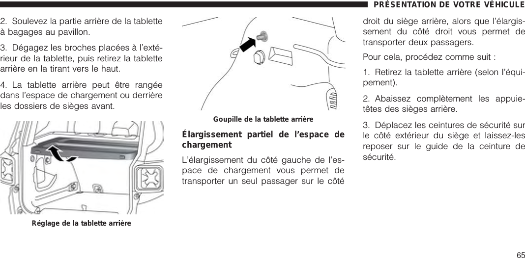 2. Soulevez la partie arrière de la tabletteà bagages au pavillon.3. Dégagez les broches placées à l’exté-rieur de la tablette, puis retirez la tablettearrière en la tirant vers le haut.4. La tablette arrière peut être rangéedans l’espace de chargement ou derrièreles dossiers de sièges avant.Élargissement partiel de l’espace dechargementL’élargissement du côté gauche de l’es-pace de chargement vous permet detransporter un seul passager sur le côtédroit du siège arrière, alors que l’élargis-sement du côté droit vous permet detransporter deux passagers.Pour cela, procédez comme suit :1. Retirez la tablette arrière (selon l’équi-pement).2. Abaissez complètement les appuie-têtes des sièges arrière.3. Déplacez les ceintures de sécurité surle côté extérieur du siège et laissez-lesreposer sur le guide de la ceinture desécurité.Réglage de la tablette arrièreGoupille de la tablette arrièrePRÉSENTATION DE VOTRE VÉHICULE65