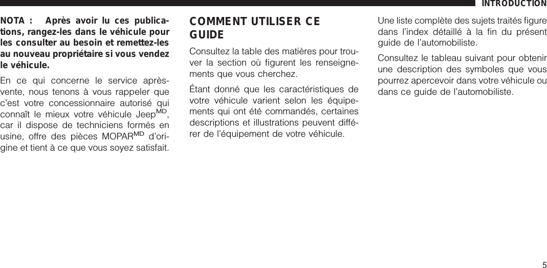 NOTA : Après avoir lu ces publica-tions, rangez-les dans le véhicule pourles consulter au besoin et remettez-lesau nouveau propriétaire si vous vendezle véhicule.En ce qui concerne le service après-vente, nous tenons à vous rappeler quec’est votre concessionnaire autorisé quiconnaît le mieux votre véhicule JeepMD,car il dispose de techniciens formés enusine, offre des pièces MOPARMDd’ori-gine et tient à ce que vous soyez satisfait.COMMENT UTILISER CEGUIDEConsultez la table des matières pour trou-ver la section où figurent les renseigne-ments que vous cherchez.Étant donné que les caractéristiques devotre véhicule varient selon les équipe-ments qui ont été commandés, certainesdescriptions et illustrations peuvent diffé-rer de l’équipement de votre véhicule.Une liste complète des sujets traités figuredans l’index détaillé à la fin du présentguide de l’automobiliste.Consultez le tableau suivant pour obtenirune description des symboles que vouspourrez apercevoir dans votre véhicule oudans ce guide de l’automobiliste.INTRODUCTION5