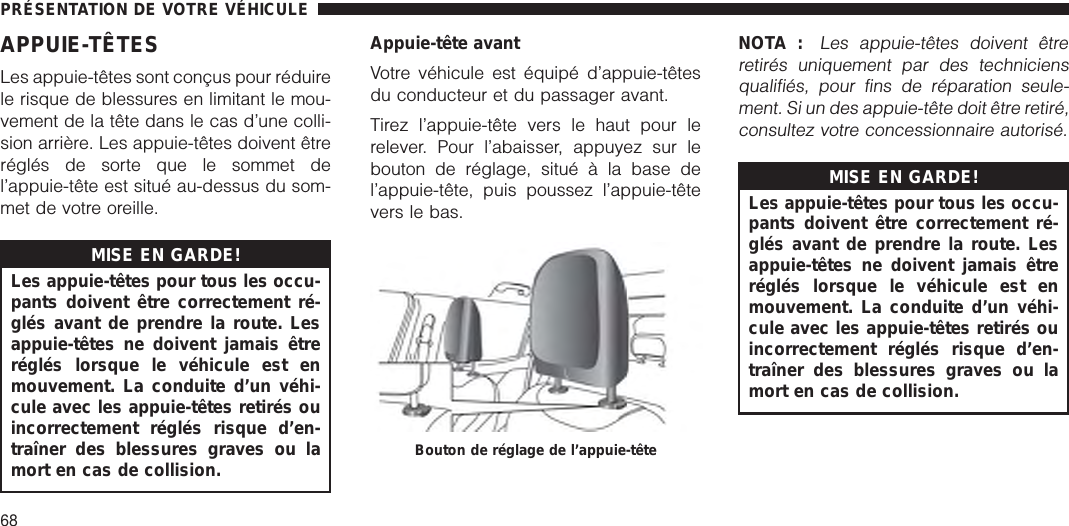 APPUIE-TÊTESLes appuie-têtes sont conçus pour réduirele risque de blessures en limitant le mou-vement de la tête dans le cas d’une colli-sion arrière. Les appuie-têtes doivent êtreréglés de sorte que le sommet del’appuie-tête est situé au-dessus du som-met de votre oreille.MISE EN GARDE!Les appuie-têtes pour tous les occu-pants doivent être correctement ré-glés avant de prendre la route. Lesappuie-têtes ne doivent jamais êtreréglés lorsque le véhicule est enmouvement. La conduite d’un véhi-cule avec les appuie-têtes retirés ouincorrectement réglés risque d’en-traîner des blessures graves ou lamort en cas de collision.Appuie-tête avantVotre véhicule est équipé d’appuie-têtesdu conducteur et du passager avant.Tirez l’appuie-tête vers le haut pour lerelever. Pour l’abaisser, appuyez sur lebouton de réglage, situé à la base del’appuie-tête, puis poussez l’appuie-têtevers le bas.NOTA :Les appuie-têtes doivent êtreretirés uniquement par des techniciensqualifiés, pour fins de réparation seule-ment. Si un des appuie-tête doit être retiré,consultez votre concessionnaire autorisé.MISE EN GARDE!Les appuie-têtes pour tous les occu-pants doivent être correctement ré-glés avant de prendre la route. Lesappuie-têtes ne doivent jamais êtreréglés lorsque le véhicule est enmouvement. La conduite d’un véhi-cule avec les appuie-têtes retirés ouincorrectement réglés risque d’en-traîner des blessures graves ou lamort en cas de collision.Bouton de réglage de l’appuie-têtePRÉSENTATION DE VOTRE VÉHICULE68