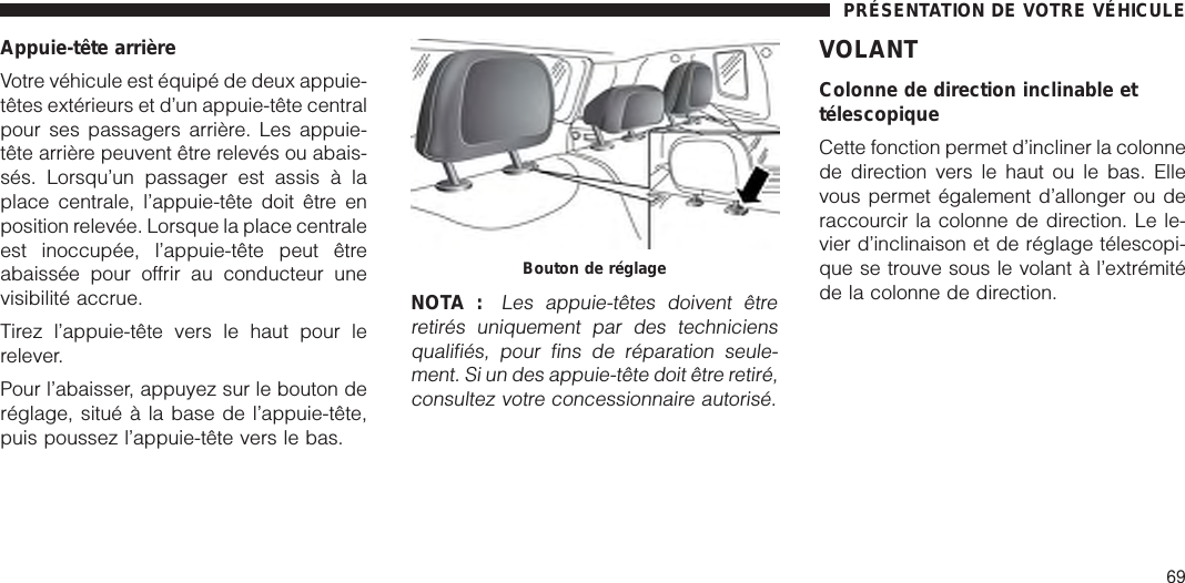 Appuie-tête arrièreVotre véhicule est équipé de deux appuie-têtes extérieurs et d’un appuie-tête centralpour ses passagers arrière. Les appuie-tête arrière peuvent être relevés ou abais-sés. Lorsqu’un passager est assis à laplace centrale, l’appuie-tête doit être enposition relevée. Lorsque la place centraleest inoccupée, l’appuie-tête peut êtreabaissée pour offrir au conducteur unevisibilité accrue.Tirez l’appuie-tête vers le haut pour lerelever.Pour l’abaisser, appuyez sur le bouton deréglage, situé à la base de l’appuie-tête,puis poussez l’appuie-tête vers le bas.NOTA :Les appuie-têtes doivent êtreretirés uniquement par des techniciensqualifiés, pour fins de réparation seule-ment. Si un des appuie-tête doit être retiré,consultez votre concessionnaire autorisé.VOLANTColonne de direction inclinable ettélescopiqueCette fonction permet d’incliner la colonnede direction vers le haut ou le bas. Ellevous permet également d’allonger ou deraccourcir la colonne de direction. Le le-vier d’inclinaison et de réglage télescopi-que se trouve sous le volant à l’extrémitéde la colonne de direction.Bouton de réglagePRÉSENTATION DE VOTRE VÉHICULE69