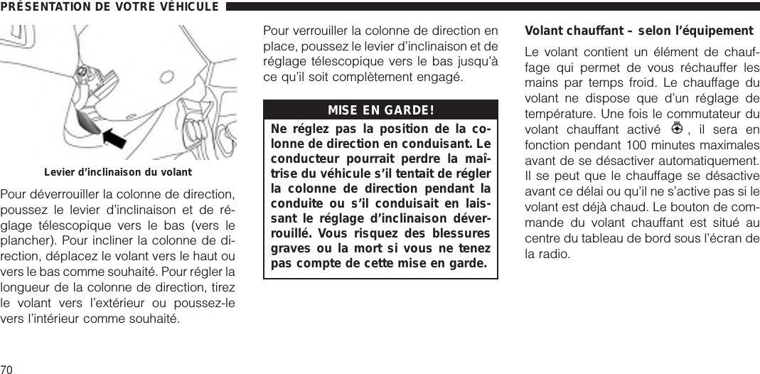 Pour déverrouiller la colonne de direction,poussez le levier d’inclinaison et de ré-glage télescopique vers le bas (vers leplancher). Pour incliner la colonne de di-rection, déplacez le volant vers le haut ouvers le bas comme souhaité. Pour régler lalongueur de la colonne de direction, tirezle volant vers l’extérieur ou poussez-levers l’intérieur comme souhaité.Pour verrouiller la colonne de direction enplace, poussez le levier d’inclinaison et deréglage télescopique vers le bas jusqu’àce qu’il soit complètement engagé.MISE EN GARDE!Ne réglez pas la position de la co-lonne de direction en conduisant. Leconducteur pourrait perdre la maî-trise du véhicule s’il tentait de réglerla colonne de direction pendant laconduite ou s’il conduisait en lais-sant le réglage d’inclinaison déver-rouillé. Vous risquez des blessuresgraves ou la mort si vous ne tenezpas compte de cette mise en garde.Volant chauffant – selon l’équipementLe volant contient un élément de chauf-fage qui permet de vous réchauffer lesmains par temps froid. Le chauffage duvolant ne dispose que d’un réglage detempérature. Une fois le commutateur duvolant chauffant activé , il sera enfonction pendant 100 minutes maximalesavant de se désactiver automatiquement.Il se peut que le chauffage se désactiveavant ce délai ou qu’il ne s’active pas si levolant est déjà chaud. Le bouton de com-mande du volant chauffant est situé aucentre du tableau de bord sous l’écran dela radio.Levier d’inclinaison du volantPRÉSENTATION DE VOTRE VÉHICULE70