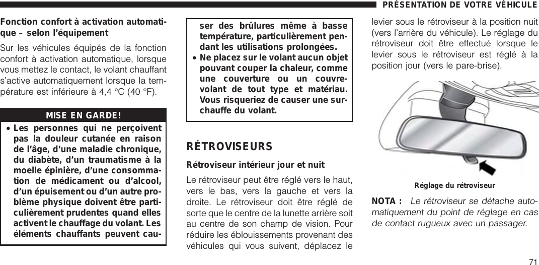 Fonction confort à activation automati-que – selon l’équipementSur les véhicules équipés de la fonctionconfort à activation automatique, lorsquevous mettez le contact, le volant chauffants’active automatiquement lorsque la tem-pérature est inférieure à 4,4 °C (40 °F).MISE EN GARDE!•Les personnes qui ne perçoiventpas la douleur cutanée en raisonde l’âge, d’une maladie chronique,du diabète, d’un traumatisme à lamoelle épinière, d’une consomma-tion de médicament ou d’alcool,d’un épuisement ou d’un autre pro-blème physique doivent être parti-culièrement prudentes quand ellesactivent le chauffage du volant. Leséléments chauffants peuvent cau-ser des brûlures même à bassetempérature, particulièrement pen-dant les utilisations prolongées.•Ne placez sur le volant aucun objetpouvant couper la chaleur, commeune couverture ou un couvre-volant de tout type et matériau.Vous risqueriez de causer une sur-chauffe du volant.RÉTROVISEURSRétroviseur intérieur jour et nuitLe rétroviseur peut être réglé vers le haut,vers le bas, vers la gauche et vers ladroite. Le rétroviseur doit être réglé desorte que le centre de la lunette arrière soitau centre de son champ de vision. Pourréduire les éblouissements provenant desvéhicules qui vous suivent, déplacez lelevier sous le rétroviseur à la position nuit(vers l’arrière du véhicule). Le réglage durétroviseur doit être effectué lorsque lelevier sous le rétroviseur est réglé à laposition jour (vers le pare-brise).NOTA :Le rétroviseur se détache auto-matiquement du point de réglage en casde contact rugueux avec un passager.Réglage du rétroviseurPRÉSENTATION DE VOTRE VÉHICULE71