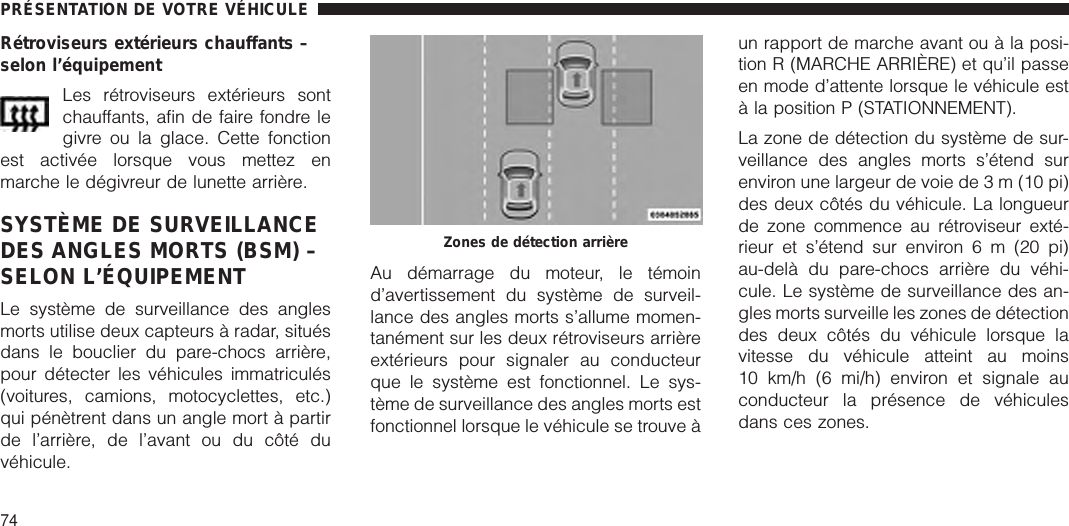 Rétroviseurs extérieurs chauffants –selon l’équipementLes rétroviseurs extérieurs sontchauffants, afin de faire fondre legivre ou la glace. Cette fonctionest activée lorsque vous mettez enmarche le dégivreur de lunette arrière.SYSTÈME DE SURVEILLANCEDES ANGLES MORTS (BSM) –SELON L’ÉQUIPEMENTLe système de surveillance des anglesmorts utilise deux capteurs à radar, situésdans le bouclier du pare-chocs arrière,pour détecter les véhicules immatriculés(voitures, camions, motocyclettes, etc.)qui pénètrent dans un angle mort à partirde l’arrière, de l’avant ou du côté duvéhicule.Au démarrage du moteur, le témoind’avertissement du système de surveil-lance des angles morts s’allume momen-tanément sur les deux rétroviseurs arrièreextérieurs pour signaler au conducteurque le système est fonctionnel. Le sys-tème de surveillance des angles morts estfonctionnel lorsque le véhicule se trouve àun rapport de marche avant ou à la posi-tion R (MARCHE ARRIÈRE) et qu’il passeen mode d’attente lorsque le véhicule està la position P (STATIONNEMENT).La zone de détection du système de sur-veillance des angles morts s’étend surenviron une largeur de voie de 3 m (10 pi)des deux côtés du véhicule. La longueurde zone commence au rétroviseur exté-rieur et s’étend sur environ 6 m (20 pi)au-delà du pare-chocs arrière du véhi-cule. Le système de surveillance des an-gles morts surveille les zones de détectiondes deux côtés du véhicule lorsque lavitesse du véhicule atteint au moins10 km/h (6 mi/h) environ et signale auconducteur la présence de véhiculesdans ces zones.Zones de détection arrièrePRÉSENTATION DE VOTRE VÉHICULE74