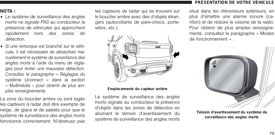 NOTA :•Le système de surveillance des anglesmorts ne signale PAS au conducteur laprésence de véhicules qui approchentrapidement hors des zones dedétection.•Si une remorque est branché sur le véhi-cule, il est nécessaire de désactiver ma-nuellement le système de surveillance desangles morts à l’aide du menu de régla-ges pour éviter une mauvaise détection.Consultez le paragraphe « Réglages dusystème Uconnect » dans la section« Multimédia » pour obtenir de plus am-ples renseignements.La zone du bouclier arrière où sont logésles capteurs à radar doit être exempte deneige, de glace et de saletés pour que lesystème de surveillance des angles mortsfonctionne correctement. N’obstruez pasles capteurs de radar qui se trouvent surle bouclier arrière avec des d’objets étran-gers (autocollants de pare-chocs, porte-vélos, etc.).Le système de surveillance des anglesmorts signale au conducteur la présenced’objets dans les zones de détection enallumant le témoin d’avertissement dusystème de surveillance des angles mortssitué dans les rétroviseurs extérieurs, enplus d’émettre une alarme sonore (ca-rillon) et de réduire le volume de la radio.Pour obtenir de plus amples renseigne-ments, consultez le paragraphe « Modesde fonctionnement ».Emplacements du capteur arrièreTémoin d’avertissement du système desurveillance des angles mortsPRÉSENTATION DE VOTRE VÉHICULE75