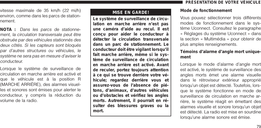 vitesse maximale de 35 km/h (22 mi/h)environ, comme dans les parcs de station-nement.NOTA :Dans les parcs de stationne-ment, la circulation transversale peut êtreobstruée par des véhicules stationnés desdeux côtés. Si les capteurs sont bloquéspar d’autres structures ou véhicules, lesystème ne sera pas en mesure d’aviser leconducteur.Lorsque le système de surveillance decirculation en marche arrière est activé etque le véhicule est à la position R(MARCHE ARRIÈRE), des alarmes visuel-les et sonores sont émises pour alerter leconducteur, y compris la réduction duvolume de la radio.MISE EN GARDE!Le système de surveillance de circu-lation en marche arrière n’est pasune caméra d’aide au recul. Il estconçu pour aider le conducteur àdétecter la circulation transversaledans un parc de stationnement. Leconducteur doit être vigilant lorsqu’ilfait marche arrière, même si le sys-tème de surveillance de circulationen marche arrière est activé. Avantde reculer, portez toujours attentionà ce qui se trouve derrière votre vé-hicule; regardez derrière vous etassurez-vous de l’absence de pié-tons, d’animaux, d’autres véhiculesou d’obstacles et vérifiez les anglesmorts. Autrement, il pourrait en ré-sulter des blessures graves ou lamort.Mode de fonctionnementVous pouvez sélectionner trois différentsmodes de fonctionnement dans le sys-tème Uconnect. Consultez le paragraphe« Réglages du système Uconnect » dansla section « Multimédia » pour obtenir deplus amples renseignements.Témoins d’alarme d’angle mort unique-mentLorsque le mode d’alarme d’angle mortest activé, le système de surveillance desangles morts émet une alarme visuelledans le rétroviseur extérieur appropriélorsqu’un objet est détecté. Toutefois, lors-que le système fonctionne en mode desurveillance de circulation en marche ar-rière, le système réagit en émettant desalarmes visuelle et sonore lorsqu’un objetest détecté. La radio est mise en sourdinelorsqu’une alarme sonore est émise.PRÉSENTATION DE VOTRE VÉHICULE79