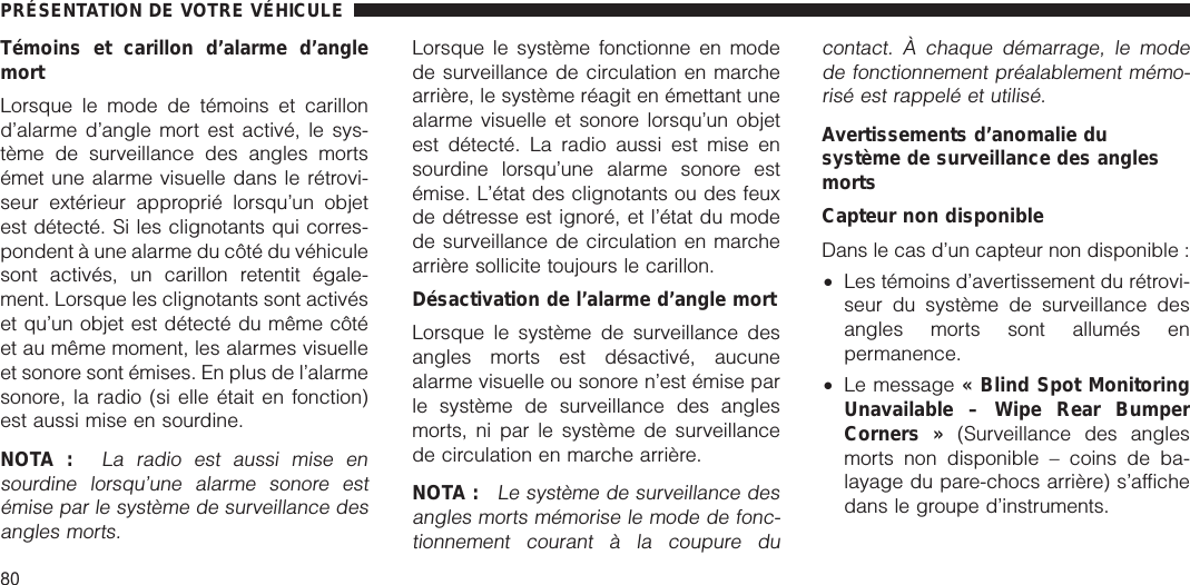 Témoins et carillon d’alarme d’anglemortLorsque le mode de témoins et carillond’alarme d’angle mort est activé, le sys-tème de surveillance des angles mortsémet une alarme visuelle dans le rétrovi-seur extérieur approprié lorsqu’un objetest détecté. Si les clignotants qui corres-pondent à une alarme du côté du véhiculesont activés, un carillon retentit égale-ment. Lorsque les clignotants sont activéset qu’un objet est détecté du même côtéet au même moment, les alarmes visuelleet sonore sont émises. En plus de l’alarmesonore, la radio (si elle était en fonction)est aussi mise en sourdine.NOTA :La radio est aussi mise ensourdine lorsqu’une alarme sonore estémise par le système de surveillance desangles morts.Lorsque le système fonctionne en modede surveillance de circulation en marchearrière, le système réagit en émettant unealarme visuelle et sonore lorsqu’un objetest détecté. La radio aussi est mise ensourdine lorsqu’une alarme sonore estémise. L’état des clignotants ou des feuxde détresse est ignoré, et l’état du modede surveillance de circulation en marchearrière sollicite toujours le carillon.Désactivation de l’alarme d’angle mortLorsque le système de surveillance desangles morts est désactivé, aucunealarme visuelle ou sonore n’est émise parle système de surveillance des anglesmorts, ni par le système de surveillancede circulation en marche arrière.NOTA :Le système de surveillance desangles morts mémorise le mode de fonc-tionnement courant à la coupure ducontact. À chaque démarrage, le modede fonctionnement préalablement mémo-risé est rappelé et utilisé.Avertissements d’anomalie dusystème de surveillance des anglesmortsCapteur non disponibleDans le cas d’un capteur non disponible :•Les témoins d’avertissement du rétrovi-seur du système de surveillance desangles morts sont allumés enpermanence.•Le message « Blind Spot MonitoringUnavailable – Wipe Rear BumperCorners » (Surveillance des anglesmorts non disponible – coins de ba-layage du pare-chocs arrière) s’affichedans le groupe d’instruments.PRÉSENTATION DE VOTRE VÉHICULE80