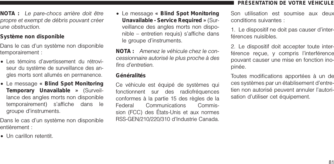 NOTA :Le pare-chocs arrière doit êtrepropre et exempt de débris pouvant créerune obstruction.Système non disponibleDans le cas d’un système non disponibletemporairement :•Les témoins d’avertissement du rétrovi-seur du système de surveillance des an-gles morts sont allumés en permanence.•Le message « Blind Spot MonitoringTemporary Unavailable » (Surveil-lance des angles morts non disponibletemporairement) s’affiche dans legroupe d’instruments.Dans le cas d’un système non disponibleentièrement :•Un carillon retentit.•Le message « Blind Spot MonitoringUnavailable - Service Required » (Sur-veillance des angles morts non dispo-nible – entretien requis) s’affiche dansle groupe d’instruments.NOTA :Amenez le véhicule chez le con-cessionnaire autorisé le plus proche à desfins d’entretien.GénéralitésCe véhicule est équipé de systèmes quifonctionnent sur des radiofréquencesconformes à la partie 15 des règles de laFederal Communications Commis-sion (FCC) des États-Unis et aux normesRSS-GEN/210/220/310 d’Industrie Canada.Son utilisation est soumise aux deuxconditions suivantes :1. Le dispositif ne doit pas causer d’inter-férences nuisibles.2. Le dispositif doit accepter toute inter-férence reçue, y compris l’interférencepouvant causer une mise en fonction ino-pinée.Toutes modifications apportées à un deces systèmes par un établisement d’entre-tien non autorisé peuvent annuler l’autori-sation d’utiliser cet équipement.PRÉSENTATION DE VOTRE VÉHICULE81