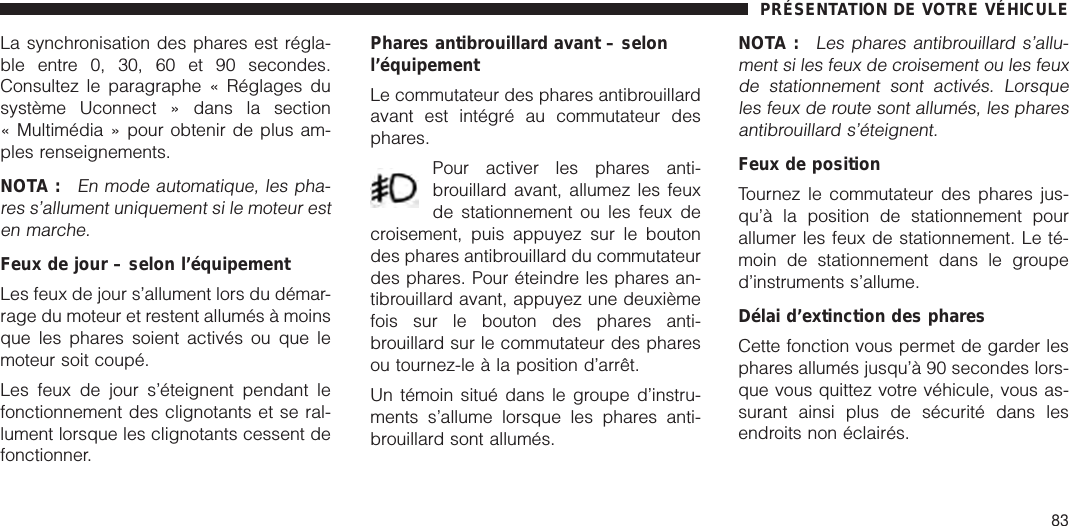 La synchronisation des phares est régla-ble entre 0, 30, 60 et 90 secondes.Consultez le paragraphe « Réglages dusystème Uconnect » dans la section« Multimédia » pour obtenir de plus am-ples renseignements.NOTA :En mode automatique, les pha-res s’allument uniquement si le moteur esten marche.Feux de jour – selon l’équipementLes feux de jour s’allument lors du démar-rage du moteur et restent allumés à moinsque les phares soient activés ou que lemoteur soit coupé.Les feux de jour s’éteignent pendant lefonctionnement des clignotants et se ral-lument lorsque les clignotants cessent defonctionner.Phares antibrouillard avant – selonl’équipementLe commutateur des phares antibrouillardavant est intégré au commutateur desphares.Pour activer les phares anti-brouillard avant, allumez les feuxde stationnement ou les feux decroisement, puis appuyez sur le boutondes phares antibrouillard du commutateurdes phares. Pour éteindre les phares an-tibrouillard avant, appuyez une deuxièmefois sur le bouton des phares anti-brouillard sur le commutateur des pharesou tournez-le à la position d’arrêt.Un témoin situé dans le groupe d’instru-ments s’allume lorsque les phares anti-brouillard sont allumés.NOTA :Les phares antibrouillard s’allu-ment si les feux de croisement ou les feuxde stationnement sont activés. Lorsqueles feux de route sont allumés, les pharesantibrouillard s’éteignent.Feux de positionTournez le commutateur des phares jus-qu’à la position de stationnement pourallumer les feux de stationnement. Le té-moin de stationnement dans le grouped’instruments s’allume.Délai d’extinction des pharesCette fonction vous permet de garder lesphares allumés jusqu’à 90 secondes lors-que vous quittez votre véhicule, vous as-surant ainsi plus de sécurité dans lesendroits non éclairés.PRÉSENTATION DE VOTRE VÉHICULE83