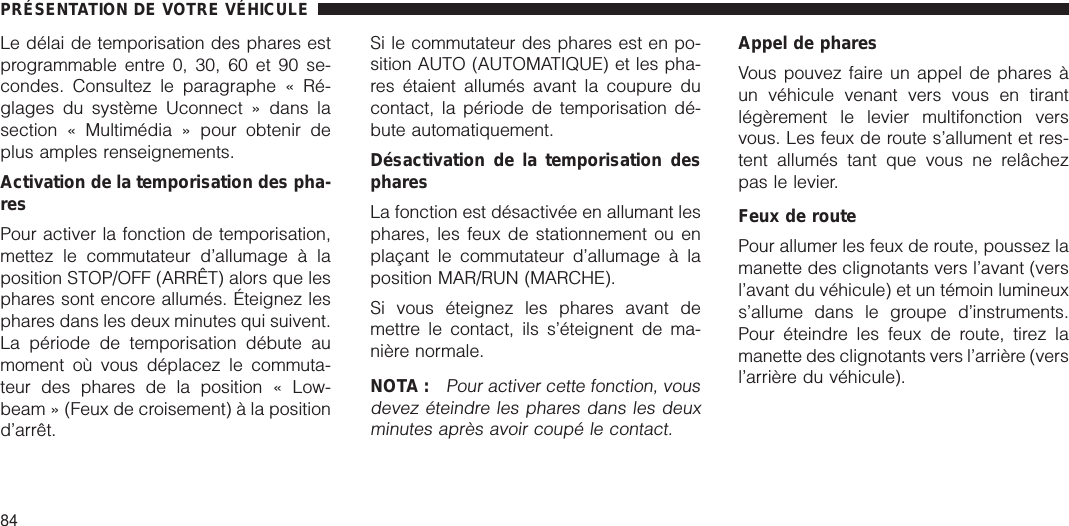 Le délai de temporisation des phares estprogrammable entre 0, 30, 60 et 90 se-condes. Consultez le paragraphe « Ré-glages du système Uconnect » dans lasection « Multimédia » pour obtenir deplus amples renseignements.Activation de la temporisation des pha-resPour activer la fonction de temporisation,mettez le commutateur d’allumage à laposition STOP/OFF (ARRÊT) alors que lesphares sont encore allumés. Éteignez lesphares dans les deux minutes qui suivent.La période de temporisation débute aumoment où vous déplacez le commuta-teur des phares de la position « Low-beam » (Feux de croisement) à la positiond’arrêt.Si le commutateur des phares est en po-sition AUTO (AUTOMATIQUE) et les pha-res étaient allumés avant la coupure ducontact, la période de temporisation dé-bute automatiquement.Désactivation de la temporisation despharesLa fonction est désactivée en allumant lesphares, les feux de stationnement ou enplaçant le commutateur d’allumage à laposition MAR/RUN (MARCHE).Si vous éteignez les phares avant demettre le contact, ils s’éteignent de ma-nière normale.NOTA :Pour activer cette fonction, vousdevez éteindre les phares dans les deuxminutes après avoir coupé le contact.Appel de pharesVous pouvez faire un appel de phares àun véhicule venant vers vous en tirantlégèrement le levier multifonction versvous. Les feux de route s’allument et res-tent allumés tant que vous ne relâchezpas le levier.Feux de routePour allumer les feux de route, poussez lamanette des clignotants vers l’avant (versl’avant du véhicule) et un témoin lumineuxs’allume dans le groupe d’instruments.Pour éteindre les feux de route, tirez lamanette des clignotants vers l’arrière (versl’arrière du véhicule).PRÉSENTATION DE VOTRE VÉHICULE84