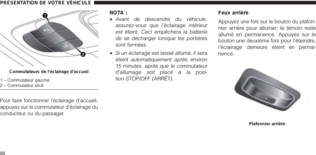 Pour faire fonctionner l’éclairage d’accueil,appuyez sur le commutateur d’éclairage duconducteur ou du passager.NOTA :•Avant de descendre du véhicule,assurez-vous que l’éclairage intérieurest éteint. Ceci empêchera la batteriede se décharger lorsque les portièressont fermées.•Si un éclairage est laissé allumé, il seraéteint automatiquement après environ15 minutes, après que le commutateurd’allumage soit placé à la posi-tion STOP/OFF (ARRÊT).Feux arrièreAppuyez une fois sur le bouton du plafon-nier arrière pour allumer; le témoin resteallumé en permanence. Appuyez sur lebouton une deuxième fois pour l’éteindre,l’éclairage demeure éteint en perma-nence.Commutateurs de l’éclairage d’accueil1 – Commutateur gauche2 – Commutateur droitPlafonnier arrièrePRÉSENTATION DE VOTRE VÉHICULE86